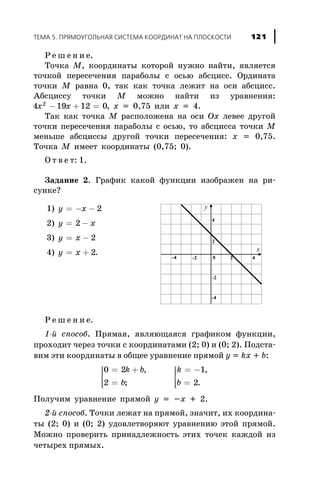 Ð å ø å í è å.
Òî÷êà M, êîîðäèíàòû êîòîðîé íóæíî íàéòè, ÿâëÿåòñÿ
òî÷êîé ïåðåñå÷åíèÿ ïàðàáîëû ñ îñüþ àáñöèññ. Îðäèíàòà
òî÷êè M ðàâíà 0, òàê êàê òî÷êà ëåæèò íà îñè àáñöèññ.
Àáñöèññó òî÷êè M ìîæíî íàéòè èç óðàâíåíèÿ:
4 19 12 02
x x- + = , x = 0,75 èëè x = 4.
Òàê êàê òî÷êà M ðàñïîëîæåíà íà îñè Ox ëåâåå äðóãîé
òî÷êè ïåðåñå÷åíèÿ ïàðàáîëû ñ îñüþ, òî àáñöèññà òî÷êè M
ìåíüøå àáñöèññû äðóãîé òî÷êè ïåðåñå÷åíèÿ: x = 0,75.
Òî÷êà M èìååò êîîðäèíàòû (0,75; 0).
Î ò â å ò: 1.
Çàäàíèå 2. Ãðàôèê êàêîé ôóíêöèè èçîáðàæåí íà ðè-
ñóíêå?
Ð å ø å í è å.
1-é ñïîñîá. Ïðÿìàÿ, ÿâëÿþùàÿñÿ ãðàôèêîì ôóíêöèè,
ïðîõîäèò ÷åðåç òî÷êè ñ êîîðäèíàòàìè (2; 0) è (0; 2). Ïîäñòà-
âèì ýòè êîîðäèíàòû â îáùåå óðàâíåíèå ïðÿìîé y = kx + b:
0 2
2
1
2
= +
=
ì
í
ïï
îïï
= -
=
ì
í
ïï
îïï
k b
b
k
b
,
;
,
.
Ïîëó÷èì óðàâíåíèå ïðÿìîé y = -x + 2.
2-é ñïîñîá. Òî÷êè ëåæàò íà ïðÿìîé, çíà÷èò, èõ êîîðäèíà-
òû (2; 0) è (0; 2) óäîâëåòâîðÿþò óðàâíåíèþ ýòîé ïðÿìîé.
Ìîæíî ïðîâåðèòü ïðèíàäëåæíîñòü ýòèõ òî÷åê êàæäîé èç
÷åòûðåõ ïðÿìûõ.
ÒÅÌÀ 5. ÏÐßÌÎÓÃÎËÜÍÀß ÑÈÑÒÅÌÀ ÊÎÎÐÄÈÍÀÒ ÍÀ ÏËÎÑÊÎÑÒÈ 121
1) y x= - - 2
2) y x= -2
3) y x= - 2
4) y x= + 2.
 