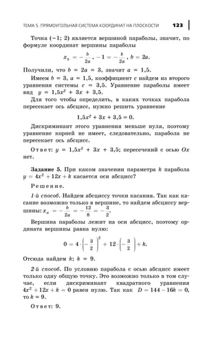 Òî÷êà (-1; 2) ÿâëÿåòñÿ âåðøèíîé ïàðàáîëû, çíà÷èò, ïî
ôîðìóëå êîîðäèíàò âåðøèíû ïàðàáîëû
x b ab
b
a
b
a
= - - = - =
2 2
1 2, , .
Ïîëó÷èëè, ÷òî b = 2a = 3, çíà÷èò a = 1,5.
Èìååì b = 3, a = 1,5, êîýôôèöèåíò c íàéäåì èç âòîðîãî
óðàâíåíèÿ ñèñòåìû ñ = 3,5. Óðàâíåíèå ïàðàáîëû èìååò
âèä y = 1,5x2
+ 3x + 3,5.
Äëÿ òîãî ÷òîáû îïðåäåëèòü, â êàêèõ òî÷êàõ ïàðàáîëà
ïåðåñåêàåò îñü àáñöèññ, íóæíî ðåøèòü óðàâíåíèå
1,5x2 + 3x + 3,5 = 0.
Äèñêðèìèíàíò ýòîãî óðàâíåíèÿ ìåíüøå íóëÿ, ïîýòîìó
óðàâíåíèå êîðíåé íå èìååò, ñëåäîâàòåëüíî, ïàðàáîëà íå
ïåðåñåêàåò îñü àáñöèññ.
Î ò â å ò: y = 1,5x2
+ 3x + 3,5; ïåðåñå÷åíèé ñ îñüþ Ox
íåò.
Çàäàíèå 5. Ïðè êàêîì çíà÷åíèè ïàðàìåòðà k ïàðàáîëà
y x x k= + +4 122
êàñàåòñÿ îñè àáñöèññ?
Ð å ø å í è å.
1-é ñïîñîá. Íàéäåì àáñöèññó òî÷êè êàñàíèÿ. Òàê êàê êà-
ñàíèå âîçìîæíî òîëüêî â âåðøèíå, òî íàéäåì àáñöèññó âåð-
øèíû: xa
b
a
= - = - = -
2
12
8
3
2
.
Âåðøèíà ïàðàáîëû ëåæèò íà îñè àáñöèññ, ïîýòîìó îð-
äèíàòà âåðøèíû ðàâíà íóëþ:
0 4 12
3
2
3
2
2
= × -
æ
è
ççç
ö
ø
÷÷÷ + × -
æ
è
ççç
ö
ø
÷÷÷ + k.
Îòñþäà íàéäåì k; k = 9.
2-é ñïîñîá. Ïî óñëîâèþ ïàðàáîëà ñ îñüþ àáñöèññ èìååò
òîëüêî îäíó îáùóþ òî÷êó. Ýòî âîçìîæíî òîëüêî â òîì ñëó-
÷àå, åñëè äèñêðèìèíàíò êâàäðàòíîãî óðàâíåíèÿ
4 12 02
x x k+ + = ðàâåí íóëþ. Òàê êàê D k= - =144 16 0,
òî k = 9.
Î ò â å ò: 9.
ÒÅÌÀ 5. ÏÐßÌÎÓÃÎËÜÍÀß ÑÈÑÒÅÌÀ ÊÎÎÐÄÈÍÀÒ ÍÀ ÏËÎÑÊÎÑÒÈ 123
 