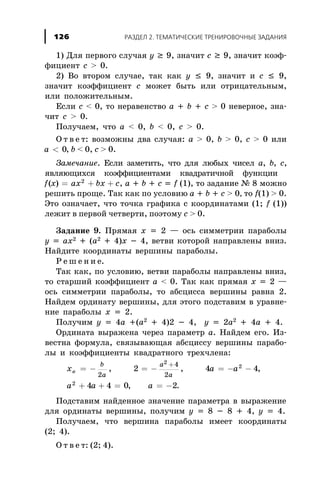 1) Äëÿ ïåðâîãî ñëó÷àÿ y ³ 9, çíà÷èò c ³ 9, çíà÷èò êîýô-
ôèöèåíò c > 0.
2) Âî âòîðîì ñëó÷àå, òàê êàê y £ 9, çíà÷èò è c £ 9,
çíà÷èò êîýôôèöèåíò c ìîæåò áûòü èëè îòðèöàòåëüíûì,
èëè ïîëîæèòåëüíûì.
Åñëè c < 0, òî íåðàâåíñòâî à + b + c > 0 íåâåðíîå, çíà-
÷èò c > 0.
Ïîëó÷àåì, ÷òî a < 0, b < 0, c > 0.
Î ò â å ò: âîçìîæíû äâà ñëó÷àÿ: a > 0, b > 0, c > 0 èëè
a < 0, b < 0, c > 0.
Çàìå÷àíèå. Åñëè çàìåòèòü, ÷òî äëÿ ëþáûõ ÷èñåë a, b, c,
ÿâëÿþùèõñÿ êîýôôèöèåíòàìè êâàäðàòè÷íîé ôóíêöèè
f x ax bx c( ) = + +2
, a + b + c = f (1), òî çàäàíèå ¹ 8 ìîæíî
ðåøèòü ïðîùå. Òàê êàê ïî óñëîâèþ a + b + c > 0, òî f(1) > 0.
Ýòî îçíà÷àåò, ÷òî òî÷êà ãðàôèêà ñ êîîðäèíàòàìè (1; f (1))
ëåæèò â ïåðâîé ÷åòâåðòè, ïîýòîìó c > 0.
Çàäàíèå 9. Ïðÿìàÿ õ = 2 — îñü ñèììåòðèè ïàðàáîëû
ó = àõ2 + (à2 + 4)õ - 4, âåòâè êîòîðîé íàïðàâëåíû âíèç.
Íàéäèòå êîîðäèíàòû âåðøèíû ïàðàáîëû.
Ð å ø å í è å.
Òàê êàê, ïî óñëîâèþ, âåòâè ïàðàáîëû íàïðàâëåíû âíèç,
òî ñòàðøèé êîýôôèöèåíò a < 0. Òàê êàê ïðÿìàÿ õ = 2 —
îñü ñèììåòðèè ïàðàáîëû, òî àáñöèññà âåðøèíû ðàâíà 2.
Íàéäåì îðäèíàòó âåðøèíû, äëÿ ýòîãî ïîäñòàâèì â óðàâíå-
íèå ïàðàáîëû x = 2.
Ïîëó÷èì ó = 4à +(à2
+ 4)2 - 4, y = 2a2
+ 4a + 4.
Îðäèíàòà âûðàæåíà ÷åðåç ïàðàìåòð a. Íàéäåì åãî. Èç-
âåñòíà ôîðìóëà, ñâÿçûâàþùàÿ àáñöèññó âåðøèíû ïàðàáî-
ëû è êîýôôèöèåíòû êâàäðàòíîãî òðåõ÷ëåíà:
x a a
a a a
â
b
a
a
a
= - = - = - -
+ + = = -
+
2
4
2
2 4 4
4 4 0 2
2
2
2
, , ,
, .
Ïîäñòàâèì íàéäåííîå çíà÷åíèå ïàðàìåòðà â âûðàæåíèå
äëÿ îðäèíàòû âåðøèíû, ïîëó÷èì y = 8 - 8 + 4, y = 4.
Ïîëó÷àåì, ÷òî âåðøèíà ïàðàáîëû èìååò êîîðäèíàòû
(2; 4).
Î ò â å ò: (2; 4).
ÐÀÇÄÅË 2. ÒÅÌÀÒÈ×ÅÑÊÈÅ ÒÐÅÍÈÐÎÂÎ×ÍÛÅ ÇÀÄÀÍÈß126
 