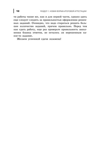 òè ðàáîòû òàêèå æå, êàê è äëÿ ïåðâîé ÷àñòè, îäíàêî çäåñü
åùå ñëåäóåò ñëåäèòü çà ïðàâèëüíîñòüþ îôîðìëåíèÿ ðåøåí-
íûõ çàäàíèé. Î÷åâèäíî, ÷òî íàäî ñòàðàòüñÿ ðåøèòü áîëü-
øåå êîëè÷åñòâî çàäàíèé, ïðè÷åì ïðàâèëüíî. Ïåðåä òåì
êàê ñäàòü ðàáîòó, åùå ðàç ïðîâåðüòå ïðàâèëüíîñòü çàïîë-
íåíèÿ áëàíêà îòâåòîâ, íå îñòàëîñü ëè íåðåøåííûì êà-
êîå-òî çàäàíèå.
Æåëàåì óñïåøíîé ñäà÷è ýêçàìåíà!
ÐÀÇÄÅË 1. ÍÎÂÀß ÔÎÐÌÀ ÈÒÎÃÎÂÎÉ ÀÒÒÅÑÒÀÖÈÈ12
 