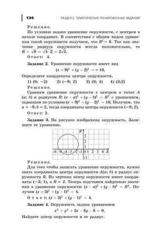 Ð å ø å í è å.
Ïî óñëîâèþ çàäàíî óðàâíåíèå îêðóæíîñòè, ñ öåíòðîì â
íà÷àëå êîîðäèíàò. Â ñîîòâåòñòâèè ñ îáùèì âèäîì óðàâíå-
íèÿ òàêîé îêðóæíîñòè ïîëó÷àåì, ÷òî R2
= 8. Òàê êàê çíà-
÷åíèå ðàäèóñà îêðóæíîñòè âñåãäà ïîëîæèòåëüíî, òî
R = = × =8 4 2 2 2.
Î ò â å ò: 4.
Çàäàíèå 2. Óðàâíåíèå îêðóæíîñòè èìååò âèä
( ) ( )x y+ + - =9 22 2
= 16.
Îïðåäåëèòå êîîðäèíàòû öåíòðà îêðóæíîñòè.
1) (9; -2) 2) (-9; 2) 3) (9; 4) 4) (3;2)
Ð å ø å í è å.
Ñðàâíèì óðàâíåíèå îêðóæíîñòè ñ öåíòðîì â òî÷êå À
(a; b) è ðàäèóñîì R: ( ) ( )x a y b R- + - =2 2 2
ñ óðàâíåíèåì,
çàäàííûì ïî óñëîâèþ ( ) ( )x y+ + - =9 2 162 2
. Ïîëó÷èì, ÷òî
a = –9, b = 2, òîãäà êîîðäèíàòû öåíòðà îêðóæíîñòè (-9; 2).
Î ò â å ò: 2.
Çàäàíèå 3. Íà ðèñóíêå èçîáðàæåíà îêðóæíîñòü. Çàïè-
øèòå åå óðàâíåíèå.
Ð å ø å í è å.
Äëÿ òîãî ÷òîáû çàïèñàòü óðàâíåíèå îêðóæíîñòè, íóæíî
çíàòü êîîðäèíàòû öåíòðà îêðóæíîñòè À(a; b) è ðàäèóñ îê-
ðóæíîñòè R. Èç ÷åðòåæà öåíòð îêðóæíîñòè èìååò êîîðäè-
íàòû (-3; 1), à R = 2. Òåïåðü ïîäñòàâèì íàéäåííûå çíà÷å-
íèÿ â óðàâíåíèå îêðóæíîñòè: ( ) ( )x a y b R- + - =2 2 2
. Ïî-
ëó÷èì ( ) ( )x y+ + - =3 1 42 2
.
Î ò â å ò: ( ) ( )x y+ + - =3 1 42 2
.
Çàäàíèå 4. Îêðóæíîñòü çàäàíà óðàâíåíèåì
x y x y2 2
2 8 8 0+ + - - = .
Íàéäèòå öåíòð îêðóæíîñòè è åå ðàäèóñ.
ÐÀÇÄÅË 2. ÒÅÌÀÒÈ×ÅÑÊÈÅ ÒÐÅÍÈÐÎÂÎ×ÍÛÅ ÇÀÄÀÍÈß136
 