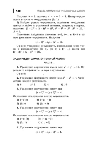 Ïîëó÷èì b = 1, ïîýòîìó a = b + 1 = 2. Öåíòð îêðóæ-
íîñòè â òî÷êå ñ êîîðäèíàòàìè (2; 1).
2) Íàéäåì ðàäèóñ îêðóæíîñòè, ïîäñòàâèâ êîîðäèíàòû
öåíòðà â ëþáîå èç óðàâíåíèé ñèñòåìû, íàïðèìåð â ïåðâîå,
ïîëó÷èì ( ) ( ) , , .6 2 4 1 4 3 252 2 2 2 2 2 2
- + - = + = =R R R
R = 5.
Ïîäñòàâèì íàéäåííûå çíà÷åíèÿ a=2, b=1 è R=5 â îá-
ùåå óðàâíåíèå îêðóæíîñòè. Ïîëó÷èì
( ) ( )x y- + - =2 1 252 2
.
Î ò â å ò: óðàâíåíèå îêðóæíîñòè, ïðîõîäÿùåé ÷åðåç òî÷-
êè ñ êîîðäèíàòàìè (6; 4), (5; 5) è (7; 1), èìååò âèä
( ) ( )x y- + - =2 1 252 2
.
ÇÀÄÀÍÈß ÄËß ÑÀÌÎÑÒÎßÒÅËÜÍÎÉ ÐÀÁÎÒÛ
×ÀÑÒÜ I
1. Óðàâíåíèå îêðóæíîñòè èìååò âèä x y2 2
16+ = . Îï-
ðåäåëèòå êîîðäèíàòû öåíòðà îêðóæíîñòè.
Î ò â å ò:____________.
2. Óðàâíåíèå îêðóæíîñòè èìååò âèä x y2 2
4+ = . Îïðå-
äåëèòå ðàäèóñ îêðóæíîñòè.
1) 8 2) 2 3) 4 4) 16
3. Óðàâíåíèå îêðóæíîñòè èìååò âèä
( ) ( )x y+ + + =1 3 42 2
.
Îïðåäåëèòå êîîðäèíàòû öåíòðà îêðóæíîñòè.
1) (-1;3) 3) (-1; -3)
2) (1;3) 4) (1; -3)
4. Óðàâíåíèå îêðóæíîñòè èìååò âèä
( ) ( )x y- + + =1 3 42 2
.
Îïðåäåëèòå êîîðäèíàòû öåíòðà îêðóæíîñòè.
1) (-1; 3) 3) (-1; -3)
2) (3; 1) 4) (1; -3)
5. Óðàâíåíèå îêðóæíîñòè èìååò âèä
( ) ( )x y+ + - =4 9 12 2
.
ÐÀÇÄÅË 2. ÒÅÌÀÒÈ×ÅÑÊÈÅ ÒÐÅÍÈÐÎÂÎ×ÍÛÅ ÇÀÄÀÍÈß138
 