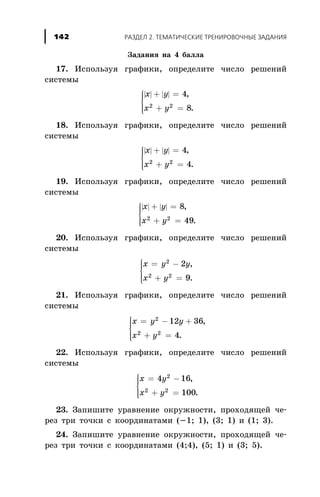 Çàäàíèÿ íà 4 áàëëà
17. Èñïîëüçóÿ ãðàôèêè, îïðåäåëèòå ÷èñëî ðåøåíèé
ñèñòåìû
| | | |x y
x y
+ =
+ =
ì
í
ïï
îïï
4
82 2
,
.
18. Èñïîëüçóÿ ãðàôèêè, îïðåäåëèòå ÷èñëî ðåøåíèé
ñèñòåìû
| | | |x y
x y
+ =
+ =
ì
í
ïï
îïï
4
42 2
,
.
19. Èñïîëüçóÿ ãðàôèêè, îïðåäåëèòå ÷èñëî ðåøåíèé
ñèñòåìû
| | | |x y
x y
+ =
+ =
ì
í
ïï
îïï
8
492 2
,
.
20. Èñïîëüçóÿ ãðàôèêè, îïðåäåëèòå ÷èñëî ðåøåíèé
ñèñòåìû
x y y
x y
= -
+ =
ì
í
ïï
î
ïï
2
2 2
2
9
,
.
21. Èñïîëüçóÿ ãðàôèêè, îïðåäåëèòå ÷èñëî ðåøåíèé
ñèñòåìû
x y y
x y
= - +
+ =
ì
í
ïï
î
ïï
2
2 2
12 36
4
,
.
22. Èñïîëüçóÿ ãðàôèêè, îïðåäåëèòå ÷èñëî ðåøåíèé
ñèñòåìû
x y
x y
= -
+ =
ì
í
ïï
î
ïï
4 16
100
2
2 2
,
.
23. Çàïèøèòå óðàâíåíèå îêðóæíîñòè, ïðîõîäÿùåé ÷å-
ðåç òðè òî÷êè ñ êîîðäèíàòàìè (-1; 1), (3; 1) è (1; 3).
24. Çàïèøèòå óðàâíåíèå îêðóæíîñòè, ïðîõîäÿùåé ÷å-
ðåç òðè òî÷êè ñ êîîðäèíàòàìè (4;4), (5; 1) è (3; 5).
ÐÀÇÄÅË 2. ÒÅÌÀÒÈ×ÅÑÊÈÅ ÒÐÅÍÈÐÎÂÎ×ÍÛÅ ÇÀÄÀÍÈß142
 