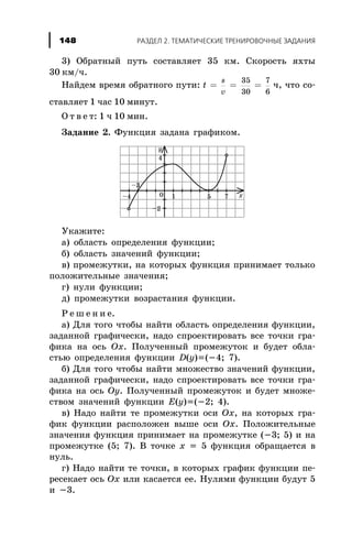 3) Îáðàòíûé ïóòü ñîñòàâëÿåò 35 êì. Ñêîðîñòü ÿõòû
30 êì/÷.
Íàéäåì âðåìÿ îáðàòíîãî ïóòè: t
s
v
= = =
35
30
7
6
÷, ÷òî ñî-
ñòàâëÿåò 1 ÷àñ 10 ìèíóò.
Î ò â å ò: 1 ÷ 10 ìèí.
Çàäàíèå 2. Ôóíêöèÿ çàäàíà ãðàôèêîì.
Óêàæèòå:
à) îáëàñòü îïðåäåëåíèÿ ôóíêöèè;
á) îáëàñòü çíà÷åíèé ôóíêöèè;
â) ïðîìåæóòêè, íà êîòîðûõ ôóíêöèÿ ïðèíèìàåò òîëüêî
ïîëîæèòåëüíûå çíà÷åíèÿ;
ã) íóëè ôóíêöèè;
ä) ïðîìåæóòêè âîçðàñòàíèÿ ôóíêöèè.
Ð å ø å í è å.
à) Äëÿ òîãî ÷òîáû íàéòè îáëàñòü îïðåäåëåíèÿ ôóíêöèè,
çàäàííîé ãðàôè÷åñêè, íàäî ñïðîåêòèðîâàòü âñå òî÷êè ãðà-
ôèêà íà îñü Ox. Ïîëó÷åííûé ïðîìåæóòîê è áóäåò îáëà-
ñòüþ îïðåäåëåíèÿ ôóíêöèè D(y)=(-4; 7).
á) Äëÿ òîãî ÷òîáû íàéòè ìíîæåñòâî çíà÷åíèé ôóíêöèè,
çàäàííîé ãðàôè÷åñêè, íàäî ñïðîåêòèðîâàòü âñå òî÷êè ãðà-
ôèêà íà îñü Oy. Ïîëó÷åííûé ïðîìåæóòîê è áóäåò ìíîæå-
ñòâîì çíà÷åíèé ôóíêöèè E(y)=(-2; 4).
â) Íàäî íàéòè òå ïðîìåæóòêè îñè Ox, íà êîòîðûõ ãðà-
ôèê ôóíêöèè ðàñïîëîæåí âûøå îñè Ox. Ïîëîæèòåëüíûå
çíà÷åíèÿ ôóíêöèÿ ïðèíèìàåò íà ïðîìåæóòêå (-3; 5) è íà
ïðîìåæóòêå (5; 7). Â òî÷êå x = 5 ôóíêöèÿ îáðàùàåòñÿ â
íóëü.
ã) Íàäî íàéòè òå òî÷êè, â êîòîðûõ ãðàôèê ôóíêöèè ïå-
ðåñåêàåò îñü Ox èëè êàñàåòñÿ åå. Íóëÿìè ôóíêöèè áóäóò 5
è -3.
148 ÐÀÇÄÅË 2. ÒÅÌÀÒÈ×ÅÑÊÈÅ ÒÐÅÍÈÐÎÂÎ×ÍÛÅ ÇÀÄÀÍÈß148
 