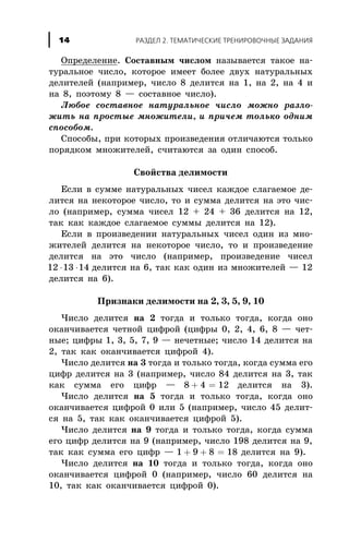 Îïðåäåëåíèå. Ñîñòàâíûì ÷èñëîì íàçûâàåòñÿ òàêîå íà-
òóðàëüíîå ÷èñëî, êîòîðîå èìååò áîëåå äâóõ íàòóðàëüíûõ
äåëèòåëåé (íàïðèìåð, ÷èñëî 8 äåëèòñÿ íà 1, íà 2, íà 4 è
íà 8, ïîýòîìó 8 — ñîñòàâíîå ÷èñëî).
Ëþáîå ñîñòàâíîå íàòóðàëüíîå ÷èñëî ìîæíî ðàçëî-
æèòü íà ïðîñòûå ìíîæèòåëè, è ïðè÷åì òîëüêî îäíèì
ñïîñîáîì.
Ñïîñîáû, ïðè êîòîðûõ ïðîèçâåäåíèÿ îòëè÷àþòñÿ òîëüêî
ïîðÿäêîì ìíîæèòåëåé, ñ÷èòàþòñÿ çà îäèí ñïîñîá.
Ñâîéñòâà äåëèìîñòè
Åñëè â ñóììå íàòóðàëüíûõ ÷èñåë êàæäîå ñëàãàåìîå äå-
ëèòñÿ íà íåêîòîðîå ÷èñëî, òî è ñóììà äåëèòñÿ íà ýòî ÷èñ-
ëî (íàïðèìåð, ñóììà ÷èñåë 12 + 24 + 36 äåëèòñÿ íà 12,
òàê êàê êàæäîå ñëàãàåìîå ñóììû äåëèòñÿ íà 12).
Åñëè â ïðîèçâåäåíèè íàòóðàëüíûõ ÷èñåë îäèí èç ìíî-
æèòåëåé äåëèòñÿ íà íåêîòîðîå ÷èñëî, òî è ïðîèçâåäåíèå
äåëèòñÿ íà ýòî ÷èñëî (íàïðèìåð, ïðîèçâåäåíèå ÷èñåë
12 13 14× × äåëèòñÿ íà 6, òàê êàê îäèí èç ìíîæèòåëåé — 12
äåëèòñÿ íà 6).
Ïðèçíàêè äåëèìîñòè íà 2, 3, 5, 9, 10
×èñëî äåëèòñÿ íà 2 òîãäà è òîëüêî òîãäà, êîãäà îíî
îêàí÷èâàåòñÿ ÷åòíîé öèôðîé (öèôðû 0, 2, 4, 6, 8 — ÷åò-
íûå; öèôðû 1, 3, 5, 7, 9 — íå÷åòíûå; ÷èñëî 14 äåëèòñÿ íà
2, òàê êàê îêàí÷èâàåòñÿ öèôðîé 4).
×èñëî äåëèòñÿ íà 3 òîãäà è òîëüêî òîãäà, êîãäà ñóììà åãî
öèôð äåëèòñÿ íà 3 (íàïðèìåð, ÷èñëî 84 äåëèòñÿ íà 3, òàê
êàê ñóììà åãî öèôð — 8 4 12+ = äåëèòñÿ íà 3).
×èñëî äåëèòñÿ íà 5 òîãäà è òîëüêî òîãäà, êîãäà îíî
îêàí÷èâàåòñÿ öèôðîé 0 èëè 5 (íàïðèìåð, ÷èñëî 45 äåëèò-
ñÿ íà 5, òàê êàê îêàí÷èâàåòñÿ öèôðîé 5).
×èñëî äåëèòñÿ íà 9 òîãäà è òîëüêî òîãäà, êîãäà ñóììà
åãî öèôð äåëèòñÿ íà 9 (íàïðèìåð, ÷èñëî 198 äåëèòñÿ íà 9,
òàê êàê ñóììà åãî öèôð — 1 9 8 18+ + = äåëèòñÿ íà 9).
×èñëî äåëèòñÿ íà 10 òîãäà è òîëüêî òîãäà, êîãäà îíî
îêàí÷èâàåòñÿ öèôðîé 0 (íàïðèìåð, ÷èñëî 60 äåëèòñÿ íà
10, òàê êàê îêàí÷èâàåòñÿ öèôðîé 0).
ÐÀÇÄÅË 2. ÒÅÌÀÒÈ×ÅÑÊÈÅ ÒÐÅÍÈÐÎÂÎ×ÍÛÅ ÇÀÄÀÍÈß14
 