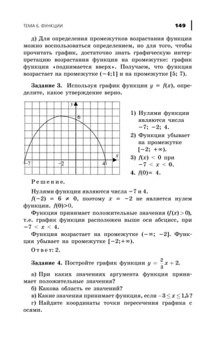 ä) Äëÿ îïðåäåëåíèÿ ïðîìåæóòêîâ âîçðàñòàíèÿ ôóíêöèè
ìîæíî âîñïîëüçîâàòüñÿ îïðåäåëåíèåì, íî äëÿ òîãî, ÷òîáû
ïðî÷èòàòü ãðàôèê, äîñòàòî÷íî çíàòü ãðàôè÷åñêóþ èíòåð-
ïðåòàöèþ âîçðàñòàíèÿ ôóíêöèè íà ïðîìåæóòêå: ãðàôèê
ôóíêöèè «ïîäíèìàåòñÿ ââåðõ». Ïîëó÷àåì, ÷òî ôóíêöèÿ
âîçðàñòàåò íà ïðîìåæóòêå (-4;1] è íà ïðîìåæóòêå [5; 7).
Çàäàíèå 3. Èñïîëüçóÿ ãðàôèê ôóíêöèè y = f(x), îïðå-
äåëèòå, êàêîå óòâåðæäåíèå âåðíî.
Ð å ø å í è å.
Íóëÿìè ôóíêöèè ÿâëÿþòñÿ ÷èñëà -7 è 4.
f(-2) = 6 ¹ 0, ïîýòîìó x = -2 íå ÿâëÿåòñÿ íóëåì
ôóíêöèè. f(0)>0.
Ôóíêöèÿ ïðèíèìàåò ïîëîæèòåëüíûå çíà÷åíèÿ ( ( ) )f x > 0 ,
ò.å. ãðàôèê ôóíêöèè ðàñïîëîæåí âûøå îñè àáñöèññ, ïðè
-7 < x < 4.
Ôóíêöèÿ âîçðàñòàåò íà ïðîìåæóòêå (-¥; -2]. Ôóíê-
öèÿ óáûâàåò íà ïðîìåæóòêå [-2;+¥).
Î ò â å ò: 2.
Çàäàíèå 4. Ïîñòðîéòå ãðàôèê ôóíêöèè y x= +
2
3
2.
à) Ïðè êàêèõ çíà÷åíèÿõ àðãóìåíòà ôóíêöèÿ ïðèíè-
ìàåò ïîëîæèòåëüíûå çíà÷åíèÿ?
á) Êàêîâà îáëàñòü åå çíà÷åíèé?
â) Êàêèå çíà÷åíèÿ ïðèíèìàåò ôóíêöèÿ, åñëè - £ £3 15x , ?
ã) Íàéäèòå êîîðäèíàòû òî÷êè ïåðåñå÷åíèÿ ãðàôèêà ñ
îñÿìè.
ÒÅÌÀ 6. ÔÓÍÊÖÈÈ 149
1) Íóëÿìè ôóíêöèè
ÿâëÿþòñÿ ÷èñëà
-7; -2; 4.
2) Ôóíêöèÿ óáûâàåò
íà ïðîìåæóòêå
[-2; +¥).
3) f(x) < 0 ïðè
-7 < x < 0.
4. f(0)= 4.
 