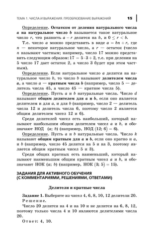 Îïðåäåëåíèå. Îñòàòêîì îò äåëåíèÿ íàòóðàëüíîãî ÷èñëà
à íà íàòóðàëüíîå ÷èñëî b íàçûâàåòñÿ òàêîå íàòóðàëüíîå
÷èñëî r, ÷òî ðàçíîñòü a r- äåëèòñÿ íà b, è 0 £ <r b.
Ò.å. ÷èñëî à ìîæíî ïðåäñòàâèòü â âèäå a bn r= + , ãäå
n — íåêîòîðîå íàòóðàëüíîå ÷èñëî, à r — îñòàòîê (÷èñëî
n íàçûâàþò ÷àñòíûì; íàïðèìåð, ÷èñëî 17 ìîæíî ïðåäñòà-
âèòü ñëåäóþùèì îáðàçîì: 17 5 3 2= × + , ò.å. ïðè äåëåíèè íà
5 ÷èñëî 17 äàåò îñòàòîê 2, à ÷èñëî 3 áóäåò ïðè ýòîì ÷àñò-
íûì).
Îïðåäåëåíèå. Åñëè íàòóðàëüíîå ÷èñëî à äåëèòñÿ íà íà-
òóðàëüíîå ÷èñëî b, òî ÷èñëî b íàçûâàþò äåëèòåëåì ÷èñëà
à, à ÷èñëî à — êðàòíûì ÷èñëà b (íàïðèìåð, ÷èñëî 5 — äå-
ëèòåëü ÷èñëà 45, à ÷èñëî 45 — êðàòíîå ÷èñëà 5).
Îïðåäåëåíèå. Ïóñòü à è b íàòóðàëüíûå ÷èñëà. ×èñëî d
íàçûâàþò îáùèì äåëèòåëåì äëÿ à è b, åñëè îíî ÿâëÿåòñÿ
äåëèòåëåì è äëÿ à, è äëÿ b (íàïðèìåð, ÷èñëî 2 — äåëèòåëü
÷èñëà 12 è äåëèòåëü ÷èñëà 6, ïîýòîìó ÷èñëî 2 ÿâëÿåòñÿ
îáùèì äåëèòåëåì ÷èñåë 12 è 6).
Ñðåäè äåëèòåëåé ÷èñåë åñòü íàèáîëüøèé, êîòîðûé íà-
çûâàþò íàèáîëüøèì îáùèì äåëèòåëåì ÷èñåë à è b, è îáî-
çíà÷àþò ÍÎÄ (a; b) (íàïðèìåð, ÍÎÄ ( )12 6 6; = ).
Îïðåäåëåíèå. Ïóñòü à è b íàòóðàëüíûå ÷èñëà. ×èñëî k
íàçûâàþò îáùèì êðàòíûì äëÿ à è b, åñëè îíî êðàòíî è à,
è b (íàïðèìåð, ÷èñëî 45 äåëèòñÿ íà 5 è íà 3, ïîýòîìó ÿâ-
ëÿåòñÿ îáùèì êðàòíûì ÷èñåë 5 è 3).
Ñðåäè îáùèõ êðàòíûõ åñòü íàèìåíüøèé, êîòîðûé íà-
çûâàþò íàèìåíüøèì îáùèì êðàòíûì ÷èñåë à è b, è îáî-
çíà÷àþò ÍÎÊ (a; b) (íàïðèìåð, ÍÎÊ ( )3 5 15; = ).
ÇÀÄÀÍÈß ÄËß ÀÊÒÈÂÍÎÃÎ ÎÁÓ×ÅÍÈß
(Ñ ÊÎÌÌÅÍÒÀÐÈßÌÈ, ÐÅØÅÍÈßÌÈ, ÎÒÂÅÒÀÌÈ)
Äåëèòåëè è êðàòíûå ÷èñëà
Çàäàíèå 1. Âûáåðèòå èç ÷èñåë 4, 6, 8, 10, 12 äåëèòåëè 20.
Ð å ø å í è å.
×èñëî 20 äåëèòñÿ íà 4 è íà 10 è íå äåëèòñÿ íà 6, 8, 12,
ïîýòîìó òîëüêî ÷èñëà 4 è 10 ÿâëÿþòñÿ äåëèòåëÿìè ÷èñëà
20.
Î ò â å ò: 4, 10.
ÒÅÌÀ 1. ×ÈÑËÀ È ÂÛÐÀÆÅÍÈß. ÏÐÅÎÁÐÀÇÎÂÀÍÈÅ ÂÛÐÀÆÅÍÈÉ 15
 