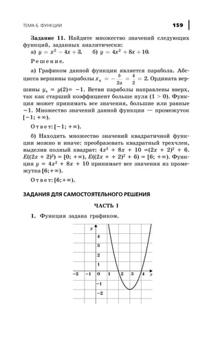 Çàäàíèå 11. Íàéäèòå ìíîæåñòâî çíà÷åíèé ñëåäóþùèõ
ôóíêöèé, çàäàííûõ àíàëèòè÷åñêè:
à) y x x= - +2
4 3, á) y x x= + +4 8 102
.
Ð å ø å í è å.
à) Ãðàôèêîì äàííîé ôóíêöèè ÿâëÿåòñÿ ïàðàáîëà. Àáñ-
öèññà âåðøèíû ïàðàáîëû x
b
a
â = - = =
2
4
2
2. Îðäèíàòà âåð-
øèíû yâ = y(2)= -1. Âåòâè ïàðàáîëû íàïðàâëåíû ââåðõ,
òàê êàê ñòàðøèé êîýôôèöèåíò áîëüøå íóëÿ (1 > 0). Ôóíê-
öèÿ ìîæåò ïðèíèìàòü âñå çíà÷åíèÿ, áîëüøèå èëè ðàâíûå
-1. Ìíîæåñòâî çíà÷åíèé äàííîé ôóíêöèè — ïðîìåæóòîê
[-1; +¥).
Î ò â å ò: [-1; +¥).
á) Íàõîäèòü ìíîæåñòâî çíà÷åíèé êâàäðàòè÷íîé ôóíê-
öèè ìîæíî è èíà÷å: ïðåîáðàçîâàòü êâàäðàòíûé òðåõ÷ëåí,
âûäåëèâ ïîëíûé êâàäðàò: 4x2 + 8x + 10 =(2x + 2)2 + 6.
E((2x + 2)2) = [0; +¥), E((2x + + 2)2 + 6) = [6; +¥). Ôóíê-
öèÿ y = 4x2 + 8x + 10 ïðèíèìàåò âñå çíà÷åíèÿ èç ïðîìå-
æóòêà [6;+¥).
Î ò â å ò: [6;+¥).
ÇÀÄÀÍÈß ÄËß ÑÀÌÎÑÒÎßÒÅËÜÍÎÃÎ ÐÅØÅÍÈß
×ÀÑÒÜ I
1. Ôóíêöèÿ çàäàíà ãðàôèêîì.
ÒÅÌÀ 6. ÔÓÍÊÖÈÈ 159
 