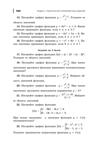 13. Ïîñòðîéòå ãðàôèê ôóíêöèè y
x x
x
=
+2
. Óêàæèòå åå
îáëàñòü çíà÷åíèé.
14. Ïîñòðîéòå ãðàôèê ôóíêöèè y = 3x2 - x + 5. Êàêèå
çíà÷åíèÿ ïðèíèìàåò ôóíêöèÿ, åñëè 1 £ x £ 2 ?
15. Ïîñòðîéòå ãðàôèê ôóíêöèè y = -4x2 + 5x - 8. Êà-
êèå çíà÷åíèÿ ïðèíèìàåò ôóíêöèÿ, åñëè 2 £ x £ 3 ?
16. Ïîñòðîéòå ãðàôèê ôóíêöèè y = -x2 + 6x - 1. Êà-
êèå çíà÷åíèÿ ïðèíèìàåò ôóíêöèÿ, åñëè 0 £ x £ 4 ?
Çàäàíèÿ íà 3 áàëëà
17. Ïîñòðîéòå ãðàôèê ôóíêöèè f x x x( ) ( ) ( )= + + -1 32 2
.
Óêàæèòå åå îáëàñòü çíà÷åíèé.
18. Ïîñòðîéòå ãðàôèê ôóíêöèè y
x
x
=
-
-
4
2
4
2
. Ïðè êàêèõ
çíà÷åíèÿõ àðãóìåíòà ôóíêöèÿ ïðèíèìàåò ïîëîæèòåëüíûå
çíà÷åíèÿ?
19. Ïîñòðîéòå ãðàôèê ôóíêöèè y
x
x
=
-
-
4
2
4
2
. Íàéäèòå îá-
ëàñòü çíà÷åíèé ôóíêöèè.
20. Ïîñòðîéòå ãðàôèê ôóíêöèè y
x
x
=
-
-
2 9
3
. Ïðè êàêèõ
çíà÷åíèÿõ àðãóìåíòà âûïîëíÿåòñÿ íåðàâåíñòâî y > 3 ?
21. Ïîñòðîéòå ãðàôèê ôóíêöèè y
x x
x
=
+ -
+
2 10
2 5
2
. Íàéäèòå
åå îáëàñòü çíà÷åíèé.
22. Ïîñòðîéòå ãðàôèê ôóíêöèè
f x
x x x
x x x
( )
( )( ), ,
( )( ), .
=
- - £
- - + >
ì
í
ïï
îïï
2 4 4
2 4 4
Ïðè êàêèõ çíà÷åíèÿõ x çíà÷åíèÿ ôóíêöèè y = f (x)
íåîòðèöàòåëüíû?
23. Ïîñòðîéòå ãðàôèê ôóíêöèè
| |
| | | |
f x
x x
x x
( )
, ,
, .
=
- £
- >
ì
í
ïï
îïï
2 1
2 1 1
2
Óêàæèòå ïðîìåæóòêè âîçðàñòàíèÿ ôóíêöèè y = f (x).
ÐÀÇÄÅË 2. ÒÅÌÀÒÈ×ÅÑÊÈÅ ÒÐÅÍÈÐÎÂÎ×ÍÛÅ ÇÀÄÀÍÈß164
 