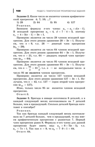 Çàäàíèå 2. Êàêîå ÷èñëî íå ÿâëÿåòñÿ ÷ëåíîì àðèôìåòè÷å-
ñêîé ïðîãðåññèè 4; 7; 10; …?
1) 28 2) 64 3) 95 4) 127
Ð å ø å í è å.
Çàïèøåì ôîðìóëó n-îãî ÷ëåíà: ( )a a d nn = + -1 1 .
Â èñõîäíîé ïðîãðåññèè a1 4= , d = - =7 4 3, ïîýòîìó
( )a n nn = + - = +4 3 1 3 1.
Ïðîâåðèì: ÿâëÿåòñÿ ëè ÷èñëî 28 ÷ëåíîì èñõîäíîé ïðî-
ãðåññèè. Äëÿ ýòîãî ðåøèì óðàâíåíèå 28 3 1= +n . Ïîëó÷à-
åì, ÷òî n = 9, ò.å. 28 — äåâÿòûé ÷ëåí ïðîãðåññèè
(a9 28= ).
Ïðîâåðèì: ÿâëÿåòñÿ ëè ÷èñëî 64 ÷ëåíîì èñõîäíîé ïðî-
ãðåññèè. Äëÿ ýòîãî ðåøèì óðàâíåíèå 64 3 1= +n . Ïîëó÷à-
åì, ÷òî n = 21, ò.å. 64 — äâàäöàòü ïåðâûé ÷ëåí ïðîãðåñ-
ñèè (a21 64= ).
Ïðîâåðèì: ÿâëÿåòñÿ ëè ÷èñëî 95 ÷ëåíîì èñõîäíîé ïðî-
ãðåññèè. Äëÿ ýòîãî ðåøèì óðàâíåíèå 95 3 1= +n . Ïîëó÷à-
åì, ÷òî n = =
94
3
1
3
31 , ò.å. n — íå íàòóðàëüíîå ÷èñëî è
÷èñëî 95 íå ÿâëÿåòñÿ ÷ëåíîì ïðîãðåññèè.
Ïðîâåðèì: ÿâëÿåòñÿ ëè ÷èñëî 127 ÷ëåíîì èñõîäíîé
ïðîãðåññèè. Äëÿ ýòîãî ðåøèì óðàâíåíèå 127 3 1= +n . Ïî-
ëó÷àåì, ÷òî n = 42, ò.å. 127 — ñîðîê âòîðîé ÷ëåí ïðîãðåñ-
ñèè (a42 127= ).
Èòàê, òîëüêî ÷èñëî 95 íå ÿâëÿåòñÿ ÷ëåíîì èñõîäíîé
ïðîãðåññèè.
Î ò â å ò: 3.
Çàäàíèå 3. Áðèãàäà â ÿíâàðå èçãîòîâèëà 8 äåòàëåé, à â
êàæäûé ñëåäóþùèé ìåñÿö èçãîòàâëèâàëà íà 7 äåòàëåé
áîëüøå, ÷åì â ïðåäûäóùèé. Ñêîëüêî äåòàëåé áðèãàäà èçãî-
òîâèò â ñåíòÿáðå?
Ð å ø å í è å.
Òàê êàê áðèãàäà êàæäûé ñëåäóþùèé ìåñÿö èçãîòàâëè-
âàëà íà 7 äåòàëåé áîëüøå, ÷åì â ïðåäûäóùèé, òî ìû èìå-
åì àðèôìåòè÷åñêóþ ïðîãðåññèþ ñ ðàçíîñòüþ 7. Ïåðâûé
÷ëåí ïðîãðåññèè ðàâåí 8. Ôîðìóëà n-îãî ÷ëåíà äëÿ äàííîé
ïðîãðåññèè áóäåò èìåòü âèä: a nn = + -8 7 1( ), ò.å.
a nn = +7 1. Òàê êàê n = 9, òî a9 7 9 1 64= × + = .
Î ò â å ò: 64.
ÐÀÇÄÅË 2. ÒÅÌÀÒÈ×ÅÑÊÈÅ ÒÐÅÍÈÐÎÂÎ×ÍÛÅ ÇÀÄÀÍÈß168
 