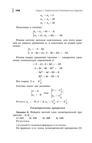 a a d
a a d
a a d
2 1
5 1
6 1
4
5
= +
= +
= +
Ïîäñòàâèì â ñèñòåìó:
( ) ( )
a a d
a d a d
1 1
1 1
4 4
5 16
+ + = -
+ × + = -
ì
í
ïï
îïï
,
.
Ðåøèì ñèñòåìó ìåòîäîì ïîäñòàíîâêè, äëÿ ýòîãî âûðà-
çèì èç ïåðâîãî óðàâíåíèÿ à1 è ïîäñòàâèì âî âòîðîå óðàâ-
íåíèå:
( )( )
a d
d d d d
1 2 2
2 2 2 2 5 16
= - -
- - + - - + = -
ì
í
ïï
îïï
,
.
Ðåøèì âòîðîå óðàâíåíèå ñèñòåìû — êâàäðàòíîå óðàâ-
íåíèå îòíîñèòåëüíî ïåðåìåííîé d.
( )( )- - - + = -
+ - - = -
- - + =
+ - =
2 2 3 16
4 2 6 3 16
3 4 20 0
3 4 20
2
2
2
d d
d d d
d d
d d 0
Åãî êîðíè: 2 è -3
1
3
.
Ñèñòåìà èìååò äâà ðåøåíèÿ:
d
a
=
= -
ì
í
ïï
îïï
2
61
,
èëè
d
a
= -
=
ì
í
ïïïï
î
ïïïï
3
4
1
3
2
31
,
.
Î ò â å ò: a d a d1 16 2 4 3
2
3
1
3
= - = = = -, ; , .
Ãåîìåòðè÷åñêàÿ ïðîãðåññèÿ
Çàäàíèå 6. Íàéäèòå øåñòîé ÷ëåí ãåîìåòðè÷åñêîé ïðî-
ãðåññèè -2 6; ; ...
1) 243 2) 336 3) 486 4) 546
Ð å ø å í è å.
1-é ñïîñîá (ñ ïîìîùüþ ôîðìóëû n-ãî ÷ëåíà)
Ïî ôîðìóëå n-ãî ÷ëåíà ãåîìåòðè÷åñêîé ïðîãðåññèè (7)
ÐÀÇÄÅË 2. ÒÅÌÀÒÈ×ÅÑÊÈÅ ÒÐÅÍÈÐÎÂÎ×ÍÛÅ ÇÀÄÀÍÈß170
 