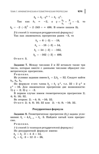 b b q b q6 1
6 1
1
5
= × = ×-
.
Òàê êàê b1 = -2, à q
b
b
= = = -
-
2
1
6
2
3, òî
( )b6
5
2 3 2 243= - × - = × = = 486. Â îòâåòå ïèøåì 3).
2-é ñïîñîá (ñ ïîìîùüþ ðåêóððåíòíîé ôîðìóëû)
Òàê êàê çíàìåíàòåëü ïðîãðåññèè ðàâåí -3, òî
( )b3 6 3 18= × - = - ,
( )b4 18 3 54= - × - = ,
( )b5 54 3 162= × - = - ,
( )b6 162 3 486= - × - = .
Î ò â å ò: 3.
Çàäàíèå 7. Ìåæäó ÷èñëàìè 2 è 32 âñòàâüòå òàêèå òðè
÷èñëà, êîòîðûå âìåñòå ñ äàííûìè ÷èñëàìè îáðàçóþò ãåî-
ìåòðè÷åñêóþ ïðîãðåññèþ.
Ð å ø å í è å.
Èç óñëîâèÿ çàäàíèÿ èìååì b b1 52 32= =, . Ñëåäóåò íàéòè
b2, b3, b4.
Ïî ôîðìóëå n-îãî ÷ëåíà b b q5 1
4
= × , ò.å. 32 2 4
= × q è
q 4
16= . Äëÿ çíàìåíàòåëÿ ïðîãðåññèè äâå âîçìîæíîñòè:
1) q = 2; 2) q = -2.
Â ïåðâîì ñëó÷àå èìååì ãåîìåòðè÷åñêóþ ïðîãðåññèþ 2;
4; 8; 16; 32.
Âî âòîðîì: 2; -4; 8; -16; 32.
Î ò â å ò: 2; 4; 8; 16; 32 èëè 2; -4; 8; -16; 32.
Ðåêóððåíòíàÿ ôîðìóëà
Çàäàíèå 8. Ãåîìåòðè÷åñêàÿ ïðîãðåññèÿ (bn) çàäàíà óñëî-
âèÿìè: b b bn n1 14 3= = ×+, . Íàéäèòå ïÿòûé ÷ëåí ïðîãðåñ-
ñèè.
Ð å ø å í è å.
1-é ñïîñîá (ñ ïîìîùüþ ðåêóððåíòíîé ôîðìóëû)
Ïî ðåêóððåíòíîé ôîðìóëå èìååì:
b b2 1 3 4 3 12= × = × = ,
b b3 2 3 12 3 36= × = × = ,
ÒÅÌÀ 7. ÀÐÈÔÌÅÒÈ×ÅÑÊÀß È ÃÅÎÌÅÒÐÈ×ÅÑÊÀß ÏÐÎÃÐÅÑÑÈÈ 171
 