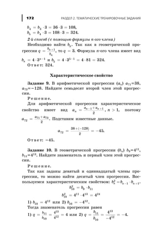 b b4 3 3 36 3 108= × = × = ,
b b5 4 3 108 3 324= × = × = .
2-é ñïîñîá (ñ ïîìîùüþ ôîðìóëû n-îãî ÷ëåíà)
Íåîáõîäèìî íàéòè b5 . Òàê êàê â ãåîìåòðè÷åñêîé ïðî-
ãðåññèè q
b
b
n
n
= +1
, òî q = 3. Ôîðìóëà n-îãî ÷ëåíà èìååò âèä
bn
n
= × -
4 3 1
è b5
5 1
4 3 4 81 324= × = × =-
.
Î ò â å ò: 324.
Õàðàêòåðèñòè÷åñêîå ñâîéñòâî
Çàäàíèå 9. Â àðèôìåòè÷åñêîé ïðîãðåññèè (àn) a71=38,
a73=-128. Íàéäèòå ñåìüäåñÿò âòîðîé ÷ëåí ýòîé ïðîãðåñ-
ñèè.
Ð å ø å í è å.
Äëÿ àðèôìåòè÷åñêîé ïðîãðåññèè õàðàêòåðèñòè÷åñêîå
ñâîéñòâî èìååò âèä a nn
n na a
= >- ++1 1
2
1, , ïîýòîìó
a
a a
72
71 73
2
=
+
. Ïîäñòàâèì èçâåñòíûå äàííûå.
( )
a72
38 128
2
45= = -
+ -
.
Î ò â å ò: -45.
Çàäàíèå 10. Â ãåîìåòðè÷åñêîé ïðîãðåññèè (bn) b9=411,
b11=413. Íàéäèòå çíàìåíàòåëü è ïåðâûé ÷ëåí ýòîé ïðîãðåñ-
ñèè.
Ð å ø å í è å.
Òàê êàê çàäàíû äåâÿòûé è îäèííàäöàòûé ÷ëåíû ïðî-
ãðåññèè, òî ìîæíî íàéòè äåñÿòûé ÷ëåí ïðîãðåññèè. Âîñ-
ïîëüçóåìñÿ õàðàêòåðèñòè÷åñêèì ñâîéñòâîì: b b bn n n
2
1 1= ×- + .
b b b10
2
9 11= ×
b10
2 11 13 24
4 4 4= × =
1) b10
12
4= èëè 2) b10
12
4= - .
Òîãäà çíàìåíàòåëü ïðîãðåññèè ðàâåí
1) q
b
b
= = =11
10
13
12
4
4
4 èëè 2) q
b
b
= =
-
= -11
10
13
12
4
4
4.
ÐÀÇÄÅË 2. ÒÅÌÀÒÈ×ÅÑÊÈÅ ÒÐÅÍÈÐÎÂÎ×ÍÛÅ ÇÀÄÀÍÈß172
 