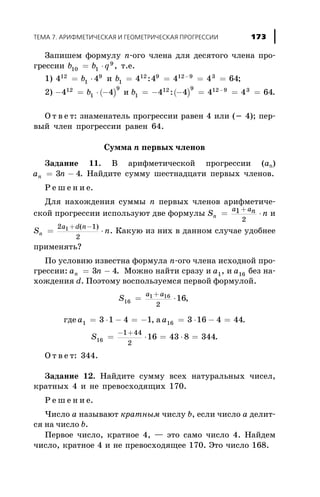Çàïèøåì ôîðìóëó n-îãî ÷ëåíà äëÿ äåñÿòîãî ÷ëåíà ïðî-
ãðåññèè b b q10 1
9
= × , ò.å.
1) 4 412
1
9
= ×b è b1
12 9 12 9 3
4 4 4 4 64= = = =-
: ;
2) ( )- = × -4 412
1
9
b è ( )b1
12 9 12 9 3
4 4 4 4 64= - - = = =-
: .
Î ò â å ò: çíàìåíàòåëü ïðîãðåññèè ðàâåí 4 èëè (- 4); ïåð-
âûé ÷ëåí ïðîãðåññèè ðàâåí 64.
Ñóììà n ïåðâûõ ÷ëåíîâ
Çàäàíèå 11. Â àðèôìåòè÷åñêîé ïðîãðåññèè (àn)
a nn = -3 4. Íàéäèòå ñóììó øåñòíàäöàòè ïåðâûõ ÷ëåíîâ.
Ð å ø å í è å.
Äëÿ íàõîæäåíèÿ ñóììû n ïåðâûõ ÷ëåíîâ àðèôìåòè÷å-
ñêîé ïðîãðåññèè èñïîëüçóþò äâå ôîðìóëû S nn
a an= ×
+1
2
è
S nn
a d n
= ×
+ -2 1
2
1 ( )
. Êàêóþ èç íèõ â äàííîì ñëó÷àå óäîáíåå
ïðèìåíÿòü?
Ïî óñëîâèþ èçâåñòíà ôîðìóëà n-îãî ÷ëåíà èñõîäíîé ïðî-
ãðåññèè: a nn = -3 4. Ìîæíî íàéòè ñðàçó è a1, è a16 áåç íà-
õîæäåíèÿ d. Ïîýòîìó âîñïîëüçóåìñÿ ïåðâîé ôîðìóëîé.
S
a a
16
1 16
2
16= ×
+
,
ãäå a1 3 1 4 1= × - = - , à a16 3 16 4 44= × - = .
S16
1 44
2
16 43 8 344= × = × =
- +
.
Î ò â å ò: 344.
Çàäàíèå 12. Íàéäèòå ñóììó âñåõ íàòóðàëüíûõ ÷èñåë,
êðàòíûõ 4 è íå ïðåâîñõîäÿùèõ 170.
Ð å ø å í è å.
×èñëî à íàçûâàþò êðàòíûì ÷èñëó b, åñëè ÷èñëî à äåëèò-
ñÿ íà ÷èñëî b.
Ïåðâîå ÷èñëî, êðàòíîå 4, — ýòî ñàìî ÷èñëî 4. Íàéäåì
÷èñëî, êðàòíîå 4 è íå ïðåâîñõîäÿùåå 170. Ýòî ÷èñëî 168.
ÒÅÌÀ 7. ÀÐÈÔÌÅÒÈ×ÅÑÊÀß È ÃÅÎÌÅÒÐÈ×ÅÑÊÀß ÏÐÎÃÐÅÑÑÈÈ 173
 