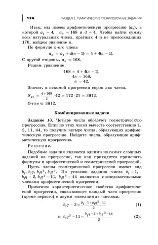 Èòàê, ìû èìååì àðèôìåòè÷åñêóþ ïðîãðåññèþ (àn), â
êîòîðîé a1 4= , an = 168 è d = 4. ×òîáû íàéòè ñóììó
âñåõ íàòóðàëüíûõ ÷èñåë, êðàòíûõ 4 è íå ïðåâîñõîäÿùèõ
170, íàéäåì çíà÷åíèå n.
Ïî ôîðìóëå n-îãî ÷ëåíà
a a d n nn = + - = + -1 1 4 4 1( ) ( ).
Ñ äðóãîé ñòîðîíû, an = 168.
Ðåøèì óðàâíåíèå
168 4 4 1= + -( )n ,
4 168n = ,
n = 42.
Çíà÷èò, â èñêîìîé ïðîãðåññèè ñîðîê äâà ÷ëåíà.
S42
4 168
2
42 172 21 3612= × = × =
+
.
Î ò â å ò: 3612.
Êîìáèíèðîâàííûå çàäà÷è
Çàäàíèå 13. ×åòûðå ÷èñëà îáðàçóþò ãåîìåòðè÷åñêóþ
ïðîãðåññèþ. Åñëè èç ýòèõ ÷èñåë âû÷åñòü ñîîòâåòñòâåííî 1,
2, 11, 44, òî ïîëó÷èì ÷åòûðå ÷èñëà, îáðàçóþùèõ àðèôìå-
òè÷åñêóþ ïðîãðåññèþ. Íàéäèòå ÷èñëà, îáðàçóþùèå àðèô-
ìåòè÷åñêóþ ïðîãðåññèþ.
Ð å ø å í è å.
Ïîäîáíûå çàäàíèÿ ÿâëÿþòñÿ îäíèìè èç ñàìûõ ñëîæíûõ
çàäàíèé íà ïðîãðåññèè, òàê êàê ïðèõîäèòñÿ ïðèìåíÿòü
ôîðìóëû è àðèôìåòè÷åñêîé è ãåîìåòðè÷åñêîé ïðîãðåññèé.
Ïóñòü ÷ëåíû ãåîìåòðè÷åñêîé ïðîãðåññèè èìåþò âèä
b b q b q b q1 1 1
2
1
3
, , , . Ïî óñëîâèþ çàäàíèÿ ÷èñëà b1 1- ,
b q b q1 1
2
2 11- -, , b q1
3
44- ÿâëÿþòñÿ ïîñëåäîâàòåëüíûìè
÷ëåíàìè àðèôìåòè÷åñêîé ïðîãðåññèè.
Ïðèìåíèì õàðàêòåðèñòè÷åñêîå ñâîéñòâî àðèôìåòè÷å-
ñêîé ïðîãðåññèè, ñâÿçûâàþùåå êàæäûé ÷ëåí ïðîãðåññèè
(êðîìå ïåðâîãî) ñ äâóìÿ «ñîñåäíèìè» ÷ëåíàìè.
b q
b b q
1
1 1
2
2
1 11
2
- =
- + -
(1)
è b q
b q b q
1
2 1 1
3
11
2 44
2
- =
- + -
(2).
ÐÀÇÄÅË 2. ÒÅÌÀÒÈ×ÅÑÊÈÅ ÒÐÅÍÈÐÎÂÎ×ÍÛÅ ÇÀÄÀÍÈß174
 