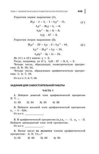 Óïðîñòèì ïåðâîå âûðàæåíèå (1).
2 4 1 11
2 8
2 1 8
1 1 1
2
1
2
1 1
1
2
b q b b q
b q b q b
b q q
b
- = - + -
- + =
- + =
,
,
( ) ,
1
2
1 8( ) .q - =
Óïðîñòèì âòîðîå âûðàæåíèå (2).
2 22 2 441
2
1 1
3
b q b q b q- = - + - ,
b q b q b q1
3
1
2
12 24- + = ,
b q q q1
2
2 1 24( )- + = .
Èç (1¢) è (2¢) èìååì: q = 3.
Òîãäà, íàïðèìåð, èç (1¢), b b1
2
13 1 8 2( ) ,- = = .
×åòûðå ÷èñëà, îáðàçóþùèõ ãåîìåòðè÷åñêóþ ïðîãðåñ-
ñèþ: 2; 6; 18; 54.
×åòûðå ÷èñëà, îáðàçóþùèõ àðèôìåòè÷åñêóþ ïðîãðåñ-
ñèþ: 1; 4; 7; 10.
Î ò â å ò: 1; 4; 7; 10.
ÇÀÄÀÍÈß ÄËß ÑÀÌÎÑÒÎßÒÅËÜÍÎÉ ÐÀÁÎÒÛ
×ÀÑÒÜ I
1. Íàéäèòå äåâÿòûé ÷ëåí àðèôìåòè÷åñêîé ïðîãðåññèè
3; 7; …
1) 33 2) 34 3) 35 4) 36
2. Íàéäèòå âîñüìîé ÷ëåí àðèôìåòè÷åñêîé ïðîãðåññèè
a nn = -5 05, .
Î ò â å ò: ____________.
3. Â àðèôìåòè÷åñêîé ïðîãðåññèè (àn) a a1 21 3= - = -, .
Íàéäèòå äâåíàäöàòûé ÷ëåí ýòîé ïðîãðåññèè.
Î ò â å ò: ____________.
4. Êàêîå ÷èñëî íå ÿâëÿåòñÿ ÷ëåíîì àðèôìåòè÷åñêîé
ïðîãðåññèè: 5; 8; 11;…?
1) 53 2) 62 3) 82 4) 95
ÒÅÌÀ 7. ÀÐÈÔÌÅÒÈ×ÅÑÊÀß È ÃÅÎÌÅÒÐÈ×ÅÑÊÀß ÏÐÎÃÐÅÑÑÈÈ 175
(1¢)
(2¢)
 