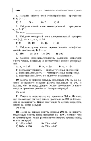 5. Íàéäèòå øåñòîé ÷ëåí ãåîìåòðè÷åñêîé ïðîãðåññèè
128; 64; …
1) 2 2) 4 3) 6 4) 8
6. Íàéäèòå ïÿòûé ÷ëåí ãåîìåòðè÷åñêîé ïðîãðåññèè
bn
n
= × -
2 3 1
.
Î ò â å ò: ____________.
7. Íàéäèòå ÷åòâåðòûé ÷ëåí àðèôìåòè÷åñêîé ïðîãðåñ-
ñèè (an), åñëè a a3 5 24+ = .
1) 9 2) 10 3) 15 4) 21
8. Íàéäèòå ñóììó äåâÿòè ïåðâûõ ÷ëåíîâ àðèôìåòè-
÷åñêîé ïðîãðåññèè 4; 11; …
1) 286 2) 288 3) 290 4) 292
9. Êàæäîé ïîñëåäîâàòåëüíîñòè, çàäàííîé ôîðìóëîé
n-íîãî ÷ëåíà, ïîñòàâüòå â ñîîòâåòñòâèå âåðíîå óòâåðæäå-
íèå.
À. an = 3n2 Á. bn = 3n Â. cn = 3n
1) ïîñëåäîâàòåëüíîñòü — àðèôìåòè÷åñêàÿ ïðîãðåññèÿ;
2) ïîñëåäîâàòåëüíîñòü — ãåîìåòðè÷åñêàÿ ïðîãðåññèÿ;
3) ïîñëåäîâàòåëüíîñòü íå ÿâëÿåòñÿ ïðîãðåññèåé.
10. Ðàêåòà çà ïåðâóþ ñåêóíäó ïðîëåòåëà 300 ì. Çà êà-
æäóþ ñëåäóþùóþ ñåêóíäó ðàêåòà ïðîëåòàëà íà 200 ì
áîëüøå, ÷åì çà ïðåäûäóùóþ. Êàêîå ðàññòîÿíèå (â êèëî-
ìåòðàõ) ïðîëåòåëà ðàêåòà çà øåñòóþ ñåêóíäó?
Î ò â å ò: ____________.
11. Ðàêåòà çà ïåðâóþ ñåêóíäó ïðîëåòåëà 300 ì. Çà êàæ-
äóþ ñëåäóþùóþ ñåêóíäó ðàêåòà ïðîëåòàëà íà 200 ì áîëüøå,
÷åì çà ïðåäûäóùóþ. Êàêîå ðàññòîÿíèå (â ìåòðàõ) ïðîëåòåëà
ðàêåòà çà øåñòü ñåêóíä?
Î ò â å ò: ____________.
12. Ïîåçä çà ïåðâóþ ìèíóòó ïðîøåë 200 ì. Çà êàæäóþ
ñëåäóþùóþ ìèíóòó ïîåçä ïðîõîäèë íà 100 ì áîëüøå, ÷åì
çà ïðåäûäóùóþ. Êàêîå ðàññòîÿíèå (â ìåòðàõ) ïðîøåë ïîåçä
çà n-þ ìèíóòó?
1) 100n +200 3) 200n +100
2) 100n +100 4) 200n +200
ÐÀÇÄÅË 2. ÒÅÌÀÒÈ×ÅÑÊÈÅ ÒÐÅÍÈÐÎÂÎ×ÍÛÅ ÇÀÄÀÍÈß176
 