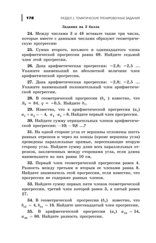 Çàäàíèÿ íà 3 áàëëà
24. Ìåæäó ÷èñëàìè 3 è 48 âñòàâüòå òàêèå òðè ÷èñëà,
êîòîðûå âìåñòå ñ äàííûìè ÷èñëàìè îáðàçóþò ãåîìåòðè÷å-
ñêóþ ïðîãðåññèþ
25. Ñóììà âòîðîãî, âîñüìîãî è îäèííàäöàòîãî ÷ëåíà
àðèôìåòè÷åñêîé ïðîãðåññèè ðàâíà 69. Íàéäèòå ñåäüìîé
÷ëåí ýòîé ïðîãðåññèè.
26. Äàíà àðèôìåòè÷åñêàÿ ïðîãðåññèÿ: -2,8; -2,5 ...
Óêàæèòå íàèìåíüøèé ïî àáñîëþòíîé âåëè÷èíå ÷ëåí
àðèôìåòè÷åñêîé ïðîãðåññèè.
27. Äàíà àðèôìåòè÷åñêàÿ ïðîãðåññèÿ: -2,8; -2,5 ...
Óêàæèòå íàèìåíüøèé ïîëîæèòåëüíûé ÷ëåí àðèôìåòè÷å-
ñêîé ïðîãðåññèè.
28. Â ãåîìåòðè÷åñêîé ïðîãðåññèè (bn ) èçâåñòíî, ÷òî
S6 = 84, q = -0,5. Íàéäèòå b1.
29. Èçâåñòíî, ÷òî â àðèôìåòè÷åñêîé ïðîãðåññèè (àn)
a a a a1 3 4 54 8+ = - × =, . Íàéäèòå ïåðâûé ÷ëåí ïðîãðåññèè.
30. Íàéäèòå ñóììó îòðèöàòåëüíûõ ÷ëåíîâ àðèôìåòè÷å-
ñêîé ïðîãðåññèè: - -10 98; , ...?
31. Íà îäíîé ñòîðîíå óãëà îò âåðøèíû îòëîæåíû øåñòü
ðàâíûõ îòðåçêîâ è ÷åðåç èõ êîíöû (êðîìå âåðøèíû óãëà)
ïðîâåäåíû ïàðàëëåëüíûå ïðÿìûå, ïåðåñåêàþùèå âòîðóþ
ñòîðîíó óãëà. Íàéäèòå ñóììó äëèí âñåõ ïàðàëëåëüíûõ îò-
ðåçêîâ, çàêëþ÷åííûõ ìåæäó ñòîðîíàìè óãëà, åñëè äëèíà
íàèìåíüøåãî èç íèõ ðàâíà 10 ñì.
32. Ïåðâûé ÷ëåí ãåîìåòðè÷åñêîé ïðîãðåññèè ðàâåí 4.
Ðàçíîñòü ìåæäó òðåòüèì è âòîðûì åå ÷ëåíàìè ðàâíà 8.
Íàéäèòå çíàìåíàòåëü ýòîé ïðîãðåññèè, åñëè èçâåñòíî, ÷òî
ïðîãðåññèÿ íå ñîäåðæèò ðàâíûõ ÷ëåíîâ.
33. Íàéäèòå ñóììó ïåðâûõ ïÿòè ÷ëåíîâ ãåîìåòðè÷åñêîé
ïðîãðåññèè, òðåòèé ÷ëåí êîòîðîé ðàâåí 3, à ïÿòûé ðàâåí
27.
34. Â ãåîìåòðè÷åñêîé ïðîãðåññèè (bn) èçâåñòíî, ÷òî
b12 4= , b14 16= . Íàéäèòå øåñòíàäöàòûé ÷ëåí ïðîãðåññèè.
35. Â àðèôìåòè÷åñêîé ïðîãðåññèè (àn) a34 54= ,
a36 80= . Íàéäèòå ðàçíîñòü ïðîãðåññèè.
ÐÀÇÄÅË 2. ÒÅÌÀÒÈ×ÅÑÊÈÅ ÒÐÅÍÈÐÎÂÎ×ÍÛÅ ÇÀÄÀÍÈß178
 