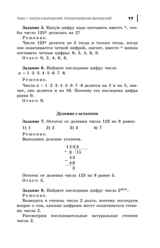Çàäàíèå 5. Êàêóþ öèôðó íàäî ïîñòàâèòü âìåñòî *, ÷òî-
áû ÷èñëî 123* äåëèëîñü íà 2?
Ð å ø å í è å.
×èñëî 123* äåëèòñÿ íà 2 òîãäà è òîëüêî òîãäà, êîãäà
îíî îêàí÷èâàåòñÿ ÷åòíîé öèôðîé, çíà÷èò, âìåñòî * ìîæíî
ïîñòàâèòü ÷åòíûå öèôðû: 0, 2, 4, 6, 8.
Î ò â å ò: 0, 2, 4, 6, 8.
Çàäàíèå 6. Íàéäèòå ïîñëåäíþþ öèôðó ÷èñëà
a = × × × × × × ×1 2 3 4 5 6 7 8.
Ð å ø å í è å.
×èñëî a = × × × × × × ×1 2 3 4 5 6 7 8 äåëèòñÿ íà 2 è íà 5, çíà-
÷èò, îíî äåëèòñÿ è íà 10. Ïîýòîìó åãî ïîñëåäíÿÿ öèôðà
ðàâíà 0.
Î ò â å ò: 0.
Äåëåíèå ñ îñòàòêîì
Çàäàíèå 7. Îñòàòîê îò äåëåíèÿ ÷èñëà 123 íà 8 ðàâåí:
1) 1 2) 2 3) 3 4) 7
Ð å ø å í è å.
Âûïîëíèì äåëåíèå óãîëêîì.
1 2 3 8
8 15
4 3
4 0
3
Îñòàòîê îò äåëåíèÿ ÷èñëà 123 íà 8 ðàâåí 3.
Î ò â å ò: 3.
Çàäàíèå 8. Íàéäèòå ïîñëåäíþþ öèôðó ÷èñëà 22010
.
Ð å ø å í è å.
Âîçâîäèòü â ñòåïåíü ÷èñëî 2 äîëãî, ïîýòîìó èññëåäóåì
âîïðîñ î òîì, êàêèìè öèôðàìè ìîãóò îêàí÷èâàòüñÿ ñòåïå-
íè ÷èñëà 2.
Ðàññìîòðèì ïîñëåäîâàòåëüíûå íàòóðàëüíûå ñòåïåíè
÷èñëà 2.
ÒÅÌÀ 1. ×ÈÑËÀ È ÂÛÐÀÆÅÍÈß. ÏÐÅÎÁÐÀÇÎÂÀÍÈÅ ÂÛÐÀÆÅÍÈÉ 17
-
-
 