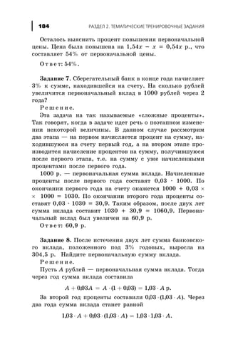 Îñòàëîñü âûÿñíèòü ïðîöåíò ïîâûøåíèÿ ïåðâîíà÷àëüíîé
öåíû. Öåíà áûëà ïîâûøåíà íà 1,54õ - õ = 0,54õ ð., ÷òî
ñîñòàâëÿåò 54% îò ïåðâîíà÷àëüíîé öåíû.
Î ò â å ò: 54%.
Çàäàíèå 7. Ñáåðåãàòåëüíûé áàíê â êîíöå ãîäà íà÷èñëÿåò
3% ê ñóììå, íàõîäèâøåéñÿ íà ñ÷åòó. Íà ñêîëüêî ðóáëåé
óâåëè÷èòñÿ ïåðâîíà÷àëüíûé âêëàä â 1000 ðóáëåé ÷åðåç 2
ãîäà?
Ð å ø å í è å.
Ýòà çàäà÷à íà òàê íàçûâàåìûå «ñëîæíûå ïðîöåíòû».
Òàê ãîâîðÿò, êîãäà â çàäà÷å èäåò ðå÷ü î ïîýòàïíîì èçìåíå-
íèè íåêîòîðîé âåëè÷èíû. Â äàííîì ñëó÷àå ðàññìîòðèì
äâà ýòàïà — íà ïåðâîì íà÷èñëÿåòñÿ ïðîöåíò íà ñóììó, íà-
õîäèâøóþñÿ íà ñ÷åòó ïåðâûé ãîä, à íà âòîðîì ýòàïå ïðî-
èçâîäèòñÿ íà÷èñëåíèå ïðîöåíòîâ íà ñóììó, ïîëó÷èâøóþñÿ
ïîñëå ïåðâîãî ýòàïà, ò.å. íà ñóììó ñ óæå íà÷èñëåííûìè
ïðîöåíòàìè ïîñëå ïåðâîãî ãîäà.
1000 ð. — ïåðâîíà÷àëüíàÿ ñóììà âêëàäà. Íà÷èñëåííûå
ïðîöåíòû ïîñëå ïåðâîãî ãîäà ñîñòàâÿò 0,03 · 1000. Ïî
îêîí÷àíèè ïåðâîãî ãîäà íà ñ÷åòó îêàæåòñÿ 1000 + 0,03 ´
´ 1000 = 1030. Ïî îêîí÷àíèè âòîðîãî ãîäà ïðîöåíòû ñî-
ñòàâÿò 0,03 · 1030 = 30,9. Òàêèì îáðàçîì, ïîñëå äâóõ ëåò
ñóììà âêëàäà ñîñòàâèò 1030 + 30,9 = 1060,9. Ïåðâîíà-
÷àëüíûé âêëàä áûë óâåëè÷åí íà 60,9 ð.
Î ò â å ò: 60,9 ð.
Çàäàíèå 8. Ïîñëå èñòå÷åíèÿ äâóõ ëåò ñóììà áàíêîâñêî-
ãî âêëàäà, ïîëîæåííîãî ïîä 3% ãîäîâûõ, âûðîñëà íà
304,5 ð. Íàéäèòå ïåðâîíà÷àëüíóþ ñóììó âêëàäà.
Ð å ø å í è å.
Ïóñòü À ðóáëåé — ïåðâîíà÷àëüíàÿ ñóììà âêëàäà. Òîãäà
÷åðåç ãîä ñóììà âêëàäà ñîñòàâèëà
A A A À+ = × + = ×003 1 003 1 03, ( , ) , ð.
Çà âòîðîé ãîä ïðîöåíòû ñîñòàâèëè 003 103, ( , )× × A . ×åðåç
äâà ãîäà ñóììà âêëàäà ñòàíåò ðàâíîé
103 003 103 103 103, , ( , ) , ,× + × × = × ×A A A.
ÐÀÇÄÅË 2. ÒÅÌÀÒÈ×ÅÑÊÈÅ ÒÐÅÍÈÐÎÂÎ×ÍÛÅ ÇÀÄÀÍÈß184
 