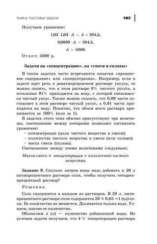 Ïîëó÷àåì óðàâíåíèå:
103 103 304 5, , ,× × = +A A ,
00609 304 5, ,× =A ,
A = 5000.
Î ò â å ò: 5000 ð.
Çàäà÷è íà «êîíöåíòðàöèþ», íà «ñìåñè è ñïëàâû»
Â òàêèõ çàäà÷àõ ÷àñòî âñòðå÷àþòñÿ ïîíÿòèÿ «ïðîöåíò-
íîå ñîäåðæàíèå» èëè «êîíöåíòðàöèÿ». Íàïðèìåð, åñëè â
çàäà÷å èäåò ðå÷ü î äåâÿòèïðîöåíòíîì ðàñòâîðå óêñóñà, òî
ìîæíî ïîíÿòü, ÷òî â ýòîì ðàñòâîðå 9% ÷èñòîãî óêñóñà, à
îñòàëüíûå 91% ïðèõîäèòñÿ íà âîäó, ñ êîòîðîé ñìåøèâàë-
ñÿ ÷èñòûé óêñóñ. Òàêæå ìîæíî ñêàçàòü, ÷òî 0,09 ÷àñòè ñî-
ñòàâëÿåò â ýòîì ðàñòâîðå ÷èñòûé óêñóñ, à 0,91 ÷àñòè ïðè-
õîäèòñÿ íà âîäó. Ïîíÿòíî, ÷òî îáúåì âñåãî ðàñòâîðà ïðè-
íèìàåòñÿ çà 100% (èëè çà 1).
Â çàäà÷àõ ýòîãî òèïà îáû÷íî ïðèñóòñòâóþò òðè âåëè÷è-
íû, ñîîòíîøåíèå ìåæäó êîòîðûìè ïîçâîëÿåò ñîñòàâëÿòü
óðàâíåíèå:
– êîíöåíòðàöèÿ (äîëÿ ÷èñòîãî âåùåñòâà â ñìåñè);
– êîëè÷åñòâî ÷èñòîãî âåùåñòâà â ñìåñè (èëè ñïëàâå);
– ìàññà ñìåñè (ñïëàâà).
Ñîîòíîøåíèå ìåæäó ýòèìè âåëè÷èíàìè ñëåäóþùåå:
Ìàññà ñìåñè ´ êîíöåíòðàöèÿ = êîëè÷åñòâî ÷èñòîãî
âåùåñòâà.
Çàäàíèå 9. Ñêîëüêî ëèòðîâ âîäû íàäî äîáàâèòü ê 20 ë
ïÿòèïðîöåíòíîãî ðàñòâîðà ñîëè, ÷òîáû ïîëó÷èòü ÷åòûðåõ-
ïðîöåíòíûé ðàñòâîð?
Ð å ø å í è å.
Ñîëü ñîäåðæèòñÿ â êàæäîì èç ðàñòâîðîâ. Â 20 ë. ïÿòè-
ïðîöåíòíîãî ðàñòâîðà ñîëè ñîäåðæèòñÿ 20 ´ 0,05 =1 (åä) ñî-
ëè. Åå êîëè÷åñòâî íå ìåíÿåòñÿ. Äîëèâàåòñÿ òîëüêî âîäà. Óç-
íàåì, êàêîâî åå êîëè÷åñòâî.
Îáîçíà÷èì x (ë) — êîëè÷åñòâî äîáàâëåííîé âîäû. Èç
óñëîâèÿ çàäà÷è ïîëó÷àåì, ÷òî 4-% êîíöåíòðàöèþ ðàñòâîðà
ÒÅÌÀ 8. ÒÅÊÑÒÎÂÛÅ ÇÀÄÀ×È 185
 