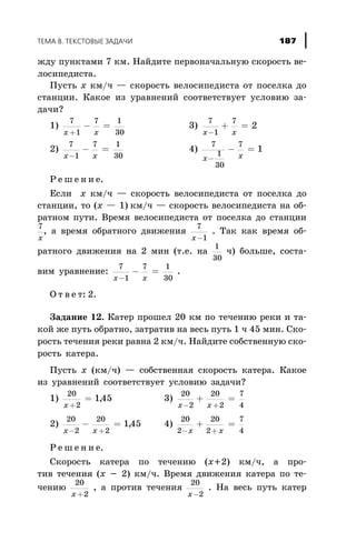 æäó ïóíêòàìè 7 êì. Íàéäèòå ïåðâîíà÷àëüíóþ ñêîðîñòü âå-
ëîñèïåäèñòà.
Ïóñòü x êì/÷ — ñêîðîñòü âåëîñèïåäèñòà îò ïîñåëêà äî
ñòàíöèè. Êàêîå èç óðàâíåíèé ñîîòâåòñòâóåò óñëîâèþ çà-
äà÷è?
1)
7
1
7 1
30x x+
- = 3)
7
1
7
2
x x-
+ =
2)
7
1
7 1
30x x-
- = 4)
7
1
30
7
1
x x-
- =
Ð å ø å í è å.
Åñëè x êì/÷ — ñêîðîñòü âåëîñèïåäèñòà îò ïîñåëêà äî
ñòàíöèè, òî (x — 1) êì/÷ — ñêîðîñòü âåëîñèïåäèñòà íà îá-
ðàòíîì ïóòè. Âðåìÿ âåëîñèïåäèñòà îò ïîñåëêà äî ñòàíöèè
7
x
, à âðåìÿ îáðàòíîãî äâèæåíèÿ
7
1x-
. Òàê êàê âðåìÿ îá-
ðàòíîãî äâèæåíèÿ íà 2 ìèí (ò.å. íà
1
30
÷) áîëüøå, ñîñòà-
âèì óðàâíåíèå:
7
1
7 1
30x x-
- = .
Î ò â å ò: 2.
Çàäàíèå 12. Êàòåð ïðîøåë 20 êì ïî òå÷åíèþ ðåêè è òà-
êîé æå ïóòü îáðàòíî, çàòðàòèâ íà âåñü ïóòü 1 ÷ 45 ìèí. Ñêî-
ðîñòü òå÷åíèÿ ðåêè ðàâíà 2 êì/÷. Íàéäèòå ñîáñòâåííóþ ñêî-
ðîñòü êàòåðà.
Ïóñòü x (êì/÷) — ñîáñòâåííàÿ ñêîðîñòü êàòåðà. Êàêîå
èç óðàâíåíèé ñîîòâåòñòâóåò óñëîâèþ çàäà÷è?
1)
20
2
145
x +
= , 3)
20
2
20
2
7
4x x- +
+ =
2)
20
2
20
2
145
x x- +
- = , 4)
20
2
20
2
7
4- +
+ =
x x
Ð å ø å í è å.
Ñêîðîñòü êàòåðà ïî òå÷åíèþ (x+2) êì/÷, à ïðî-
òèâ òå÷åíèÿ (x - 2) êì/÷. Âðåìÿ äâèæåíèÿ êàòåðà ïî òå-
÷åíèþ
20
2x +
, à ïðîòèâ òå÷åíèÿ
20
2x-
. Íà âåñü ïóòü êàòåð
ÒÅÌÀ 8. ÒÅÊÑÒÎÂÛÅ ÇÀÄÀ×È 187
 