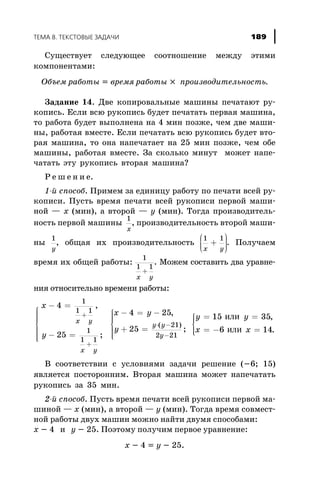 Ñóùåñòâóåò ñëåäóþùåå ñîîòíîøåíèå ìåæäó ýòèìè
êîìïîíåíòàìè:
Îáúåì ðàáîòû = âðåìÿ ðàáîòû ´ ïðîèçâîäèòåëüíîñòü.
Çàäàíèå 14. Äâå êîïèðîâàëüíûå ìàøèíû ïå÷àòàþò ðó-
êîïèñü. Åñëè âñþ ðóêîïèñü áóäåò ïå÷àòàòü ïåðâàÿ ìàøèíà,
òî ðàáîòà áóäåò âûïîëíåíà íà 4 ìèí ïîçæå, ÷åì äâå ìàøè-
íû, ðàáîòàÿ âìåñòå. Åñëè ïå÷àòàòü âñþ ðóêîïèñü áóäåò âòî-
ðàÿ ìàøèíà, òî îíà íàïå÷àòàåò íà 25 ìèí ïîçæå, ÷åì îáå
ìàøèíû, ðàáîòàÿ âìåñòå. Çà ñêîëüêî ìèíóò ìîæåò íàïå-
÷àòàòü ýòó ðóêîïèñü âòîðàÿ ìàøèíà?
Ð å ø å í è å.
1-é ñïîñîá. Ïðèìåì çà åäèíèöó ðàáîòó ïî ïå÷àòè âñåé ðó-
êîïèñè. Ïóñòü âðåìÿ ïå÷àòè âñåé ðóêîïèñè ïåðâîé ìàøè-
íîé — x (ìèí), à âòîðîé — y (ìèí). Òîãäà ïðîèçâîäèòåëü-
íîñòü ïåðâîé ìàøèíû
1
x
, ïðîèçâîäèòåëüíîñòü âòîðîé ìàøè-
íû
1
y
, îáùàÿ èõ ïðîèçâîäèòåëüíîñòü
1 1
x y
+
æ
è
ççç
ö
ø
÷÷÷. Ïîëó÷àåì
âðåìÿ èõ îáùåé ðàáîòû:
1
1 1
x y
+
. Ìîæåì ñîñòàâèòü äâà óðàâíå-
íèÿ îòíîñèòåëüíî âðåìåíè ðàáîòû:
ì
í
ïïïï
î
ïïïï
x
y
x y
x y
- =
- =
+
+
4
25
1
1 1
1
1 1
,
;
x y
y
y y
y y
y
- = -
+ =
ì
í
ïïï
î
ïïï
= =
× -
-
4 25
25
15 35
21
2 21
,
;
,
( )
èëè
x x= - =
ì
í
ïï
îïï 6 14èëè .
Â ñîîòâåòñòâèè ñ óñëîâèÿìè çàäà÷è ðåøåíèå (-6; 15)
ÿâëÿåòñÿ ïîñòîðîííèì. Âòîðàÿ ìàøèíà ìîæåò íàïå÷àòàòü
ðóêîïèñü çà 35 ìèí.
2-é ñïîñîá. Ïóñòü âðåìÿ ïå÷àòè âñåé ðóêîïèñè ïåðâîé ìà-
øèíîé — x (ìèí), à âòîðîé — y (ìèí). Òîãäà âðåìÿ ñîâìåñò-
íîé ðàáîòû äâóõ ìàøèí ìîæíî íàéòè äâóìÿ ñïîñîáàìè:
x - 4 è y - 25. Ïîýòîìó ïîëó÷èì ïåðâîå óðàâíåíèå:
x - 4 = y - 25.
ÒÅÌÀ 8. ÒÅÊÑÒÎÂÛÅ ÇÀÄÀ×È 189
 