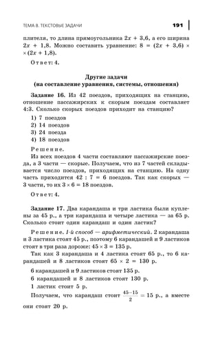 ïëèòåëÿ, òî äëèíà ïðÿìîóãîëüíèêà 2x + 3,6, à åãî øèðèíà
2x + 1,8. Ìîæíî ñîñòàâèòü óðàâíåíèå: 8 = (2x + 3,6) ´
´ (2x + 1,8).
Î ò â å ò: 4.
Äðóãèå çàäà÷è
(íà ñîñòàâëåíèå óðàâíåíèÿ, ñèñòåìû, îòíîøåíèÿ)
Çàäàíèå 16. Èç 42 ïîåçäîâ, ïðèõîäÿùèõ íà ñòàíöèþ,
îòíîøåíèå ïàññàæèðñêèõ ê ñêîðûì ïîåçäàì ñîñòàâëÿåò
4:3. Ñêîëüêî ñêîðûõ ïîåçäîâ ïðèõîäèò íà ñòàíöèþ?
1) 7 ïîåçäîâ
2) 14 ïîåçäîâ
3) 24 ïîåçäà
4) 18 ïîåçäîâ
Ð å ø å í è å.
Èç âñåõ ïîåçäîâ 4 ÷àñòè ñîñòàâëÿþò ïàññàæèðñêèå ïîåç-
äà, à 3 ÷àñòè — ñêîðûå. Ïîëó÷àåì, ÷òî èç 7 ÷àñòåé ñêëàäû-
âàåòñÿ ÷èñëî ïîåçäîâ, ïðèõîäÿùèõ íà ñòàíöèþ. Íà îäíó
÷àñòü ïðèõîäèòñÿ 42 : 7 = 6 ïîåçäîâ. Òàê êàê ñêîðûõ —
3 ÷àñòè, òî èõ 3 ´ 6 = 18 ïîåçäîâ.
Î ò â å ò: 4.
Çàäàíèå 17. Äâà êàðàíäàøà è òðè ëàñòèêà áûëè êóïëå-
íû çà 45 ð., à òðè êàðàíäàøà è ÷åòûðå ëàñòèêà — çà 65 ð.
Ñêîëüêî ñòîèò îäèí êàðàíäàø è îäèí ëàñòèê?
Ð å ø å í è å. 1-é ñïîñîá — àðèôìåòè÷åñêèé. 2 êàðàíäàøà
è 3 ëàñòèêà ñòîÿò 45 ð., ïîýòîìó 6 êàðàíäàøåé è 9 ëàñòèêîâ
ñòîÿò â òðè ðàçà äîðîæå: 45 ´ 3 = 135 ð.
Òàê êàê 3 êàðàíäàøà è 4 ëàñòèêà ñòîÿò 65 ð., òî 6 êà-
ðàíäàøåé è 8 ëàñòèêîâ ñòîÿò 65 ´ 2 = 130 ð.
6 êàðàíäàøåé è 9 ëàñòèêîâ ñòîÿò 135 ð.
6 êàðàíäàøåé è 8 ëàñòèêîâ ñòîÿò 130 ð.
1 ëàñòèê ñòîèò 5 ð.
Ïîëó÷àåì, ÷òî êàðàíäàø ñòîèò
45 15
2
15
-
= ð., à âìåñòå
îíè ñòîÿò 20 ð.
ÒÅÌÀ 8. ÒÅÊÑÒÎÂÛÅ ÇÀÄÀ×È 191
 
