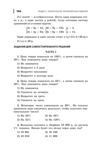 2-é ñïîñîá — àëãåáðàè÷åñêèé. Ïóñòü îäèí êàðàíäàø ñòî-
èò x ð., à îäèí ëàñòèê y ðóáëåé, òîãäà ñîñòàâèì ñèñòåìó
óðàâíåíèé ïî óñëîâèþ çàäà÷è:
2 3 45
3 4 65
6 9 135
6 8 130
x y
x y
x y
x y
+ =
+ =
ì
í
ïï
îïï
+ =
+ =
ì
í
ïï
î
,
;
,
;ïï
=
=
ì
í
ïï
îïï
y
x
5
15
,
.
Îäèí êàðàíäàø è îäèí ëàñòèê ñòîÿò x+y=15+5=20 (ð.)
Î ò â å ò: 20 ð.
ÇÀÄÀÍÈß ÄËß ÑÀÌÎÑÒÎßÒÅËÜÍÎÃÎ ÐÅØÅÍÈß
×ÀÑÒÜ I
1. Öåíó òîâàðà ïîâûñèëè íà 100%, à çàòåì ñíèçèëè íà
50%. Êàê èçìåíèòñÿ öåíà òîâàðà?
1) Íå èçìåíèòñÿ
2) Âîçðàñòåò â 2 ðàçà
3) Âîçðàñòåò âïîëîâèíó
4) Âîçðàñòåò â ïîëòîðà ðàçà
2. Öåíó òîâàðà ïîâûñèëè íà 50%, à çàòåì ñíèçèëè íà
50%. Êàê èçìåíèòñÿ öåíà òîâàðà?
1) Íå èçìåíèòñÿ
2) Ñíèçèòñÿ íà ÷åòâåðòü
3) Âîçðàñòåò íà òðåòü
4) Ñíèçèòñÿ íà òðåòü
3. Íåêîòîðîå ÷èñëî óìåíüøèëè íà 20%. Íà ñêîëüêî
ïðîöåíòîâ íàäî óâåëè÷èòü ðåçóëüòàò, ÷òîáû ïîëó÷èòü ïåð-
âîíà÷àëüíîå ÷èñëî?
1) Íà 20% 3) Íà 50%
2) Íà 25% 4) Íà 120%
4. Âêëàä÷èê ïîëîæèë â ñáåðáàíê 10 000 ð. èç ðàñ÷åòà
1% ãîäîâûõ. Êàêèì áóäåò åãî âêëàä ÷åðåç îäèí ãîä?
1) 10 001 3) 10 100
2) 10 010 4) 11 000
ÐÀÇÄÅË 2. ÒÅÌÀÒÈ×ÅÑÊÈÅ ÒÐÅÍÈÐÎÂÎ×ÍÛÅ ÇÀÄÀÍÈß192
 
