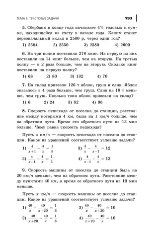 5. Ñáåðáàíê â êîíöå ãîäà íà÷èñëÿåò 4% ãîäîâûõ ê ñóì-
ìå, íàõîäÿùåéñÿ íà ñ÷åòó â íà÷àëå ãîäà. Êàêèì ñòàíåò
ïåðâîíà÷àëüíûé âêëàä â 2500 ð. ÷åðåç îäèí ãîä?
1) 2504 2) 2550 3) 2580 4) 2600
6. Íà òðè ïîëêè ïîñòàâèëè 278 êíèã. Íà ïåðâóþ èç íèõ
ïîñòàâèëè íà 14 êíèã áîëüøå, ÷åì íà âòîðóþ. Íà òðåòüþ
ïîëêó — â 2 ðàçà áîëüøå, ÷åì íà âòîðóþ. Ñêîëüêî êíèã
ïîñòàâèëè íà ïåðâóþ ïîëêó?
1) 68 2) 80 3) 132 4) 70
7. Íà ñêëàä ïðèâåçëè 126 ò ÿáëîê, ãðóø è ñëèâ. ßáëîê
îêàçàëîñü â 4 ðàçà áîëüøå, ÷åì ãðóø. Ñëèâ íà 18 ò ìåíü-
øå, ÷åì ãðóø. Ñêîëüêî òîíí ÿáëîê ïðèâåçëè íà ñêëàä?
1) 6 2) 24 3) 82 4) 96
8. Ñêîðîñòü ïåøåõîäà îò ïîñåëêà äî ñòàíöèè, ðàññòîÿ-
íèå ìåæäó êîòîðûìè 4 êì, áûëà íà 1 êì/÷ áîëüøå, ÷åì
íà îáðàòíîì ïóòè. Âðåìÿ åãî îáðàòíîãî ïóòè íà 12 ìèí
áîëüøå. ×åìó ðàâíà ñêîðîñòü ïåøåõîäà?
Ïóñòü x êì/÷ — ñêîðîñòü ïåøåõîäà îò ïîñåëêà äî ñòàí-
öèè. Êàêîå èç óðàâíåíèé ñîîòâåòñòâóåò óñëîâèþ çàäà÷è?
1)
4
1
4 1
5x x+
- = 3)
4 4
1
12
x x
- =
-
2)
4
1
4 1
5x x-
- = 4)
4
1
4
12
x x-
- =
9. Ñêîðîñòü ìàøèíû îò ïîñåëêà äî ñòàíöèè áûëà íà
20 êì/÷ ìåíüøå, ÷åì íà îáðàòíîì ïóòè. Ðàññòîÿíèå ìåæ-
äó ïóíêòàìè 40 êì, à âðåìÿ åå îáðàòíîãî ïóòè íà 10 ìèí
ìåíüøå.
Ïóñòü x êì/÷ — ñêîðîñòü ìàøèíû îò ïîñåëêà äî ñòàí-
öèè. Êàêîå èç óðàâíåíèé ñîîòâåòñòâóåò óñëîâèþ çàäà÷è?
1)
40 40
20
1
6x x
- =
+
3)
40 40
20
10
x x
- =
+
2)
40
20
40 1
6x x+
- = 4)
40
20
40
10
x x+
- =
ÒÅÌÀ 8. ÒÅÊÑÒÎÂÛÅ ÇÀÄÀ×È 193
 