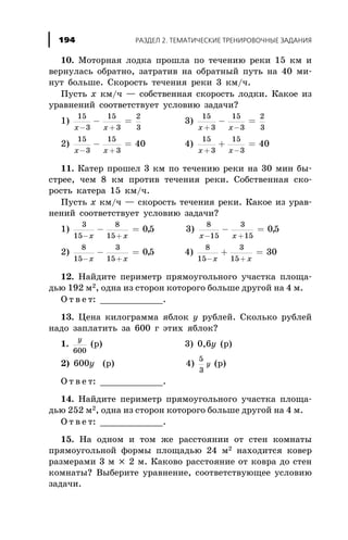 10. Ìîòîðíàÿ ëîäêà ïðîøëà ïî òå÷åíèþ ðåêè 15 êì è
âåðíóëàñü îáðàòíî, çàòðàòèâ íà îáðàòíûé ïóòü íà 40 ìè-
íóò áîëüøå. Ñêîðîñòü òå÷åíèÿ ðåêè 3 êì/÷.
Ïóñòü x êì/÷ — ñîáñòâåííàÿ ñêîðîñòü ëîäêè. Êàêîå èç
óðàâíåíèé ñîîòâåòñòâóåò óñëîâèþ çàäà÷è?
1)
15
3
15
3
2
3x x- +
- = 3)
15
3
15
3
2
3x x+ -
- =
2)
15
3
15
3
40
x x- +
- = 4)
15
3
15
3
40
x x+ -
+ =
11. Êàòåð ïðîøåë 3 êì ïî òå÷åíèþ ðåêè íà 30 ìèí áû-
ñòðåå, ÷åì 8 êì ïðîòèâ òå÷åíèÿ ðåêè. Ñîáñòâåííàÿ ñêî-
ðîñòü êàòåðà 15 êì/÷.
Ïóñòü x êì/÷ — ñêîðîñòü òå÷åíèÿ ðåêè. Êàêîå èç óðàâ-
íåíèé ñîîòâåòñòâóåò óñëîâèþ çàäà÷è?
1)
3
15
8
15
05
- +
- =
x x
, 3)
8
15
3
15
05
x x- +
- = ,
2)
8
15
3
15
05
- +
- =
x x
, 4)
8
15
3
15
30
- +
+ =
x x
12. Íàéäèòå ïåðèìåòð ïðÿìîóãîëüíîãî ó÷àñòêà ïëîùà-
äüþ 192 ì2, îäíà èç ñòîðîí êîòîðîãî áîëüøå äðóãîé íà 4 ì.
Î ò â å ò: ____________.
13. Öåíà êèëîãðàììà ÿáëîê ó ðóáëåé. Ñêîëüêî ðóáëåé
íàäî çàïëàòèòü çà 600 ã ýòèõ ÿáëîê?
1.
y
600
(ð) 3) 0,6ó (ð)
2) 600ó (ð) 4)
5
3
y (ð)
Î ò â å ò: ____________.
14. Íàéäèòå ïåðèìåòð ïðÿìîóãîëüíîãî ó÷àñòêà ïëîùà-
äüþ 252 ì2, îäíà èç ñòîðîí êîòîðîãî áîëüøå äðóãîé íà 4 ì.
Î ò â å ò: ____________.
15. Íà îäíîì è òîì æå ðàññòîÿíèè îò ñòåí êîìíàòû
ïðÿìîóãîëüíîé ôîðìû ïëîùàäüþ 24 ì2 íàõîäèòñÿ êîâåð
ðàçìåðàìè 3 ì ´ 2 ì. Êàêîâî ðàññòîÿíèå îò êîâðà äî ñòåí
êîìíàòû? Âûáåðèòå óðàâíåíèå, ñîîòâåòñòâóþùåå óñëîâèþ
çàäà÷è.
ÐÀÇÄÅË 2. ÒÅÌÀÒÈ×ÅÑÊÈÅ ÒÐÅÍÈÐÎÂÎ×ÍÛÅ ÇÀÄÀÍÈß194
 