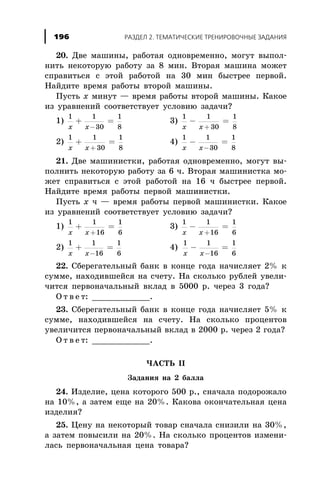 20. Äâå ìàøèíû, ðàáîòàÿ îäíîâðåìåííî, ìîãóò âûïîë-
íèòü íåêîòîðóþ ðàáîòó çà 8 ìèí. Âòîðàÿ ìàøèíà ìîæåò
ñïðàâèòüñÿ ñ ýòîé ðàáîòîé íà 30 ìèí áûñòðåå ïåðâîé.
Íàéäèòå âðåìÿ ðàáîòû âòîðîé ìàøèíû.
Ïóñòü x ìèíóò — âðåìÿ ðàáîòû âòîðîé ìàøèíû. Êàêîå
èç óðàâíåíèé ñîîòâåòñòâóåò óñëîâèþ çàäà÷è?
1)
1 1
30
1
8x x
+ =
-
3)
1 1
30
1
8x x
- =
+
2)
1 1
30
1
8x x
+ =
+
4)
1 1
30
1
8x x
- =
-
21. Äâå ìàøèíèñòêè, ðàáîòàÿ îäíîâðåìåííî, ìîãóò âû-
ïîëíèòü íåêîòîðóþ ðàáîòó çà 6 ÷. Âòîðàÿ ìàøèíèñòêà ìî-
æåò ñïðàâèòüñÿ ñ ýòîé ðàáîòîé íà 16 ÷ áûñòðåå ïåðâîé.
Íàéäèòå âðåìÿ ðàáîòû ïåðâîé ìàøèíèñòêè.
Ïóñòü x ÷ — âðåìÿ ðàáîòû ïåðâîé ìàøèíèñòêè. Êàêîå
èç óðàâíåíèé ñîîòâåòñòâóåò óñëîâèþ çàäà÷è?
1)
1 1
16
1
6x x
+ =
+
3)
1 1
16
1
6x x
- =
+
2)
1 1
16
1
6x x
+ =
-
4)
1 1
16
1
6x x
- =
-
22. Ñáåðåãàòåëüíûé áàíê â êîíöå ãîäà íà÷èñëÿåò 2% ê
ñóììå, íàõîäèâøåéñÿ íà ñ÷åòó. Íà ñêîëüêî ðóáëåé óâåëè-
÷èòñÿ ïåðâîíà÷àëüíûé âêëàä â 5000 ð. ÷åðåç 3 ãîäà?
Î ò â å ò: ____________.
23. Ñáåðåãàòåëüíûé áàíê â êîíöå ãîäà íà÷èñëÿåò 5% ê
ñóììå, íàõîäèâøåéñÿ íà ñ÷åòó. Íà ñêîëüêî ïðîöåíòîâ
óâåëè÷èòñÿ ïåðâîíà÷àëüíûé âêëàä â 2000 ð. ÷åðåç 2 ãîäà?
Î ò â å ò: ____________.
×ÀÑÒÜ II
Çàäàíèÿ íà 2 áàëëà
24. Èçäåëèå, öåíà êîòîðîãî 500 ð., ñíà÷àëà ïîäîðîæàëî
íà 10%, à çàòåì åùå íà 20%. Êàêîâà îêîí÷àòåëüíàÿ öåíà
èçäåëèÿ?
25. Öåíó íà íåêîòîðûé òîâàð ñíà÷àëà ñíèçèëè íà 30%,
à çàòåì ïîâûñèëè íà 20%. Íà ñêîëüêî ïðîöåíòîâ èçìåíè-
ëàñü ïåðâîíà÷àëüíàÿ öåíà òîâàðà?
ÐÀÇÄÅË 2. ÒÅÌÀÒÈ×ÅÑÊÈÅ ÒÐÅÍÈÐÎÂÎ×ÍÛÅ ÇÀÄÀÍÈß196
 
