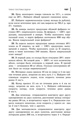 26. Öåíó íåêîòîðîãî òîâàðà ñíèçèëè íà 15%, à ïîòîì
åùå íà 20%. Íàéäèòå îáùèé ïðîöåíò ñíèæåíèÿ öåíû.
27. Íàéäèòå ïåðâîíà÷àëüíóþ ñóììó âêëàäà (â ðóáëÿõ),
åñëè ïîñëå èñòå÷åíèÿ òðåõ ëåò îíà âûðîñëà íà 765,1 ð. ïðè
2% ãîäîâûõ.
28. Çà ÿíâàðü âûïóñê ïðîäóêöèè îáóâíîé ôàáðèêè ñî-
ñòàâèë 30% êâàðòàëüíîãî ïëàíà. Çà ôåâðàëü — 120% ïðî-
äóêöèè, âûïóùåííîé â ÿíâàðå. ×òîáû âûïîëíèòü êâàð-
òàëüíûé ïëàí, â ìàðòå ôàáðèêà èçãîòîâèëà 680 ïàð îáó-
âè. Êàêîâ êâàðòàëüíûé ïëàí ôàáðèêè?
29. Çà àïðåëü âûïóñê ïðîäóêöèè çàâîäà ñîñòàâèë 40%
ïëàíà çà II êâàðòàë, çà ìàé — 130% ïðîäóêöèè, âûïó-
ùåííîé â àïðåëå. ×òîáû âûïîëíèòü ïëàí çà II êâàðòàë,
çàâîä â èþíå èçãîòîâèë 240 ìàøèí. Êàêîâ êâàðòàëüíûé
ïëàí çàâîäà?
30. Â ïåðâûé äåíü ñî ñêëàäà áûëî îòïóùåíî 20% èìåâ-
øèõñÿ ÿáëîê. Âî âòîðîé äåíü — 180% îò òîãî êîëè÷åñòâà
ÿáëîê, êîòîðîå áûëî îòïóùåíî â ïåðâûé äåíü. Â òðåòèé
äåíü — îñòàâøèåñÿ 88 êã ÿáëîê. Ñêîëüêî êèëîãðàììîâ ÿá-
ëîê áûëî íà ñêëàäå ïåðâîíà÷àëüíî?
31. Ìîòîðíàÿ ëîäêà ïðîøëà 10 êì ïî îçåðó è 4 êì ïðî-
òèâ òå÷åíèÿ ðåêè, çàòðàòèâ íà âåñü ïóòü 1 ÷. Íàéäèòå ñîá-
ñòâåííóþ ñêîðîñòü ëîäêè, åñëè ñêîðîñòü òå÷åíèÿ ðåêè
ðàâíà 3 êì/÷.
32. Êàòåð ïðîøåë 15 êì ïî òå÷åíèþ ðåêè è 4 êì ïî
îçåðó, çàòðàòèâ íà âåñü ïóòü 1 ÷. Íàéäèòå ñîáñòâåííóþ
ñêîðîñòü êàòåðà, åñëè ñêîðîñòü òå÷åíèÿ ðåêè ðàâíà
4 êì/÷.
33. Äâà ïåøåõîäà îòïðàâëÿþòñÿ íàâñòðå÷ó äðóã äðóãó
îäíîâðåìåííî èç äâóõ ïóíêòîâ, ðàññòîÿíèå ìåæäó êîòîðû-
ìè ðàâíî 50 êì, è âñòðå÷àþòñÿ ÷åðåç 5 ÷. Îïðåäåëèòå ñêî-
ðîñòü êàæäîãî ïåøåõîäà, åñëè ñêîðîñòü ó îäíîãî èç íèõ
íà 2 êì/÷ áîëüøå, ÷åì ó äðóãîãî.
34. Äâà ìîòîöèêëèñòà îòïðàâëÿþòñÿ íàâñòðå÷ó äðóã
äðóãó îäíîâðåìåííî èç äâóõ ïóíêòîâ, ðàññòîÿíèå ìåæäó
êîòîðûìè ðàâíî 200 êì, è âñòðå÷àþòñÿ ÷åðåç 4 ÷. Îïðåäå-
ÒÅÌÀ 8. ÒÅÊÑÒÎÂÛÅ ÇÀÄÀ×È 197
 