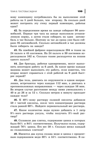 âîìó êàìåíùèêó ïîòðåáîâàëîñü áû íà âûïîëíåíèå ýòîé
ðàáîòû íà 5 äíåé áîëüøå, ÷åì âòîðîìó. Çà ñêîëüêî äíåé
ìîæåò ïîñòðîèòü ýòó ñòåíó ïåðâûé êàìåíùèê, ðàáîòàÿ
îäèí?
42. Çà îïðåäåëåííîå âðåìÿ íà çàâîäå ñîáèðàþò 90 àâòî-
ìîáèëåé. Ïåðâûå òðè ÷àñà íà çàâîäå âûïîëíÿëè óñòàíîâ-
ëåííóþ íîðìó, à çàòåì ñòàëè ñîáèðàòü íà îäèí àâòîìî-
áèëü â ÷àñ áîëüøå. Ïîýòîìó çà ÷àñ äî ñðîêà óæå áûëî ñîá-
ðàíî 95 àâòîìîáèëåé. Ñêîëüêî àâòîìîáèëåé â ÷àñ äîëæíû
áûëè ñîáèðàòü íà çàâîäå?
43. Íà øâåéíîé ôàáðèêå èçðàñõîäîâàëè 204 ì òêàíè íà
24 ïàëüòî è 45 êîñòþìîâ. Íà 24 ïàëüòî è 30 êîñòþìîâ èç-
ðàñõîäîâàëè 162 ì. Ñêîëüêî òêàíè ðàñõîäóåòñÿ íà ïîøèâ
îäíîãî ïàëüòî?
44. Äâå áðèãàäû, ðàáîòàÿ îäíîâðåìåííî, ìîãóò âûïîë-
íèòü íåêîòîðóþ ðàáîòó çà 6 äíåé. Çà êàêîå âðåìÿ êàæäàÿ
ìàøèíà ìîæåò âûïîëíèòü ýòó ðàáîòó, åñëè èçâåñòíî, ÷òî
âòîðàÿ ìîæåò ñïðàâèòüñÿ ñ ýòîé ðàáîòîé íà 9 äíåé áûñò-
ðåå ïåðâîé?
45. Äâà òåëà, äâèãàÿñü ïî îêðóæíîñòè â îäíîì íàïðàâ-
ëåíèè, âñòðå÷àþòñÿ ÷åðåç êàæäûå 112 ìèí, à äâèãàÿñü â
ïðîòèâîïîëîæíûõ íàïðàâëåíèÿõ — ÷åðåç êàæäûå 16 ìèí.
Âî âòîðîì ñëó÷àå ðàññòîÿíèå ìåæäó íèìè óìåíüøèëîñü ñ
40 ì äî 26 ì çà 12 ñ. Ñêîëüêî ìåòðîâ â ìèíóòó ïðîõîäèò
êàæäîå òåëî?
46. Ê 40%-íîìó ðàñòâîðó ñîëÿíîé êèñëîòû äîáàâèëè
50 ã ÷èñòîé êèñëîòû, ïîñëå ÷åãî êîíöåíòðàöèÿ ðàñòâîðà
ñòàëà ðàâíîé 60%. Íàéäèòå ïåðâîíà÷àëüíûé âåñ ðàñòâîðà.
47. Êàêîå êîëè÷åñòâî âîäû íóæíî äîáàâèòü â 1 ëèòð
9%-íîãî ðàñòâîðà óêñóñà, ÷òîáû ïîëó÷èòü 3%-íûé ðàñ-
òâîð?
48. Ñïëàâèëè äâà ñëèòêà, ñîäåðæàíèå öèíêà â êîòîðûõ
áûëî 64% è 84% ñîîòâåòñòâåííî. Ïîëó÷èëñÿ ñïëàâ, ñîäåð-
æàùèé 76% öèíêà. Åãî âåñ 50 ã. Ñêîëüêî âåñèë êàæäûé
èç ñïëàâëåííûõ ñëèòêîâ?
49. Èìåþòñÿ äâà êóñêà ñïëàâà ìåäè è öèíêà ñ ïðîöåíò-
íûì ñîäåðæàíèåì ìåäè 30% è 55% ñîîòâåòñòâåííî. Â êà-
ÒÅÌÀ 8. ÒÅÊÑÒÎÂÛÅ ÇÀÄÀ×È 199
 