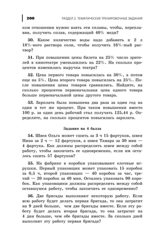 êîì îòíîøåíèè íóæíî âçÿòü ýòè ñïëàâû, ÷òîáû, ïåðåïëà-
âèâ, ïîëó÷èòü ñïëàâ, ñîäåðæàùèé 40% ìåäè?
50. Êàêîå êîëè÷åñòâî âîäû íàäî äîáàâèòü ê 2 ë
18%-íîãî ðàñòâîðà ñîëè, ÷òîáû ïîëó÷èòü 16%-íûé ðàñ-
òâîð?
51. Ïðè ïîâûøåíèè öåíû áèëåòà íà 25% ÷èñëî çðèòå-
ëåé â êèíîòåàòðå óìåíüøèëîñü íà 22%. Íà ñêîëüêî ïðî-
öåíòîâ èçìåíèëàñü âûðó÷êà òåàòðà?
52. Öåíà ïåðâîãî òîâàðà ïîâûñèëàñü íà 30%, à ïîòîì
åùå íà 5%. Öåíà âòîðîãî òîâàðà ïîâûñèëàñü íà 25%. Ïî-
ñëå ïîâûøåíèÿ öåíû òîâàðîâ ñðàâíÿëèñü. Íàéäèòå, íà
ñêîëüêî ïðîöåíòîâ ïåðâîíà÷àëüíàÿ öåíà îäíîãî òîâàðà
áîëüøå ïåðâîíà÷àëüíîé öåíû äðóãîãî òîâàðà.
53. Çàðïëàòà áûëà ïîâûøåíà äâà ðàçà çà îäèí ãîä íà
îäèí è òîò æå ïðîöåíò. Ïðè òàêîì ïîâûøåíèè âìåñòî
100 ð. çà îäèí äåíü ðàáî÷èé ñòàë ïîëó÷àòü 125,44 ð. Îï-
ðåäåëèòå, íà ñêîëüêî ïðîöåíòîâ ïîâûñèëàñü çàðïëàòà.
Çàäàíèÿ íà 4 áàëëà
54. Øâåÿ Îëüãà ìîæåò ñøèòü çà 3 ÷ 15 ôàðòóêîâ, øâåÿ
Íèíà çà 2 ÷ — 12 ôàðòóêîâ, à øâåÿ Òàìàðà çà 30 ìèí —
4 ôàðòóêà. Êàê äîëæíû ðàñïðåäåëèòü øâåè ìåæäó ñîáîé
ðàáîòó, ÷òîáû çàêîí÷èòü åå îäíîâðåìåííî, åñëè èì îñòà-
ëîñü ñøèòü 57 ôàðòóêîâ?
55. Íà ôàáðèêå â êîðîáêè óïàêîâûâàþò åëî÷íûå èã-
ðóøêè. Ïåðâûé óïàêîâùèê ìîæåò óïàêîâàòü 15 êîðîáîê
çà 0,5 ÷, âòîðîé óïàêîâùèê — 40 êîðîáîê çà ÷àñ, òðå-
òèé — 20 êîðîáîê çà 40 ìèí. Îñòàëîñü óïàêîâàòü 90 êîðî-
áîê. Êàê óïàêîâùèêè äîëæíû ðàñïðåäåëèòü ìåæäó ñîáîé
îñòàâøóþñÿ ðàáîòó, ÷òîáû çàêîí÷èòü åå îäíîâðåìåííî?
56. Äâå áðèãàäû âûïîëíÿþò íåêîòîðóþ ðàáîòó. Åñëè
âñþ ðàáîòó áóäåò äåëàòü ïåðâàÿ áðèãàäà, òî îíà çàòðàòèò
íà 9 äíåé áîëüøå, ÷åì äâå áðèãàäû âìåñòå. Åñëè ýòó ðà-
áîòó áóäåò äåëàòü âòîðàÿ áðèãàäà, òî îíà çàòðàòèò íà
4 äíÿ áîëüøå, ÷åì îáå áðèãàäû âìåñòå. Çà ñêîëüêî äíåé
âûïîëíèò ýòó ðàáîòó ïåðâàÿ áðèãàäà?
ÐÀÇÄÅË 2. ÒÅÌÀÒÈ×ÅÑÊÈÅ ÒÐÅÍÈÐÎÂÎ×ÍÛÅ ÇÀÄÀÍÈß200
 