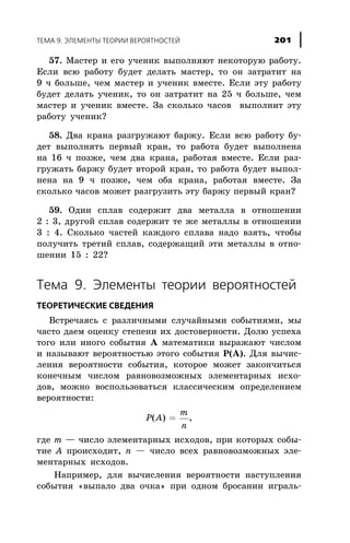 57. Ìàñòåð è åãî ó÷åíèê âûïîëíÿþò íåêîòîðóþ ðàáîòó.
Åñëè âñþ ðàáîòó áóäåò äåëàòü ìàñòåð, òî îí çàòðàòèò íà
9 ÷ áîëüøå, ÷åì ìàñòåð è ó÷åíèê âìåñòå. Åñëè ýòó ðàáîòó
áóäåò äåëàòü ó÷åíèê, òî îí çàòðàòèò íà 25 ÷ áîëüøå, ÷åì
ìàñòåð è ó÷åíèê âìåñòå. Çà ñêîëüêî ÷àñîâ âûïîëíèò ýòó
ðàáîòó ó÷åíèê?
58. Äâà êðàíà ðàçãðóæàþò áàðæó. Åñëè âñþ ðàáîòó áó-
äåò âûïîëíÿòü ïåðâûé êðàí, òî ðàáîòà áóäåò âûïîëíåíà
íà 16 ÷ ïîçæå, ÷åì äâà êðàíà, ðàáîòàÿ âìåñòå. Åñëè ðàç-
ãðóæàòü áàðæó áóäåò âòîðîé êðàí, òî ðàáîòà áóäåò âûïîë-
íåíà íà 9 ÷ ïîçæå, ÷åì îáà êðàíà, ðàáîòàÿ âìåñòå. Çà
ñêîëüêî ÷àñîâ ìîæåò ðàçãðóçèòü ýòó áàðæó ïåðâûé êðàí?
59. Îäèí ñïëàâ ñîäåðæèò äâà ìåòàëëà â îòíîøåíèè
2 : 3, äðóãîé ñïëàâ ñîäåðæèò òå æå ìåòàëëû â îòíîøåíèè
3 : 4. Ñêîëüêî ÷àñòåé êàæäîãî ñïëàâà íàäî âçÿòü, ÷òîáû
ïîëó÷èòü òðåòèé ñïëàâ, ñîäåðæàùèé ýòè ìåòàëëû â îòíî-
øåíèè 15 : 22?
Òåìà 9. Ýëåìåíòû òåîðèè âåðîÿòíîñòåé
ÒÅÎÐÅÒÈ×ÅÑÊÈÅ ÑÂÅÄÅÍÈß
Âñòðå÷àÿñü ñ ðàçëè÷íûìè ñëó÷àéíûìè ñîáûòèÿìè, ìû
÷àñòî äàåì îöåíêó ñòåïåíè èõ äîñòîâåðíîñòè. Äîëþ óñïåõà
òîãî èëè èíîãî ñîáûòèÿ À ìàòåìàòèêè âûðàæàþò ÷èñëîì
è íàçûâàþò âåðîÿòíîñòüþ ýòîãî ñîáûòèÿ Ð(À). Äëÿ âû÷èñ-
ëåíèÿ âåðîÿòíîñòè ñîáûòèÿ, êîòîðîå ìîæåò çàêîí÷èòüñÿ
êîíå÷íûì ÷èñëîì ðàâíîâîçìîæíûõ ýëåìåíòàðíûõ èñõî-
äîâ, ìîæíî âîñïîëüçîâàòüñÿ êëàññè÷åñêèì îïðåäåëåíèåì
âåðîÿòíîñòè:
P A
m
n
( ) = ,
ãäå m — ÷èñëî ýëåìåíòàðíûõ èñõîäîâ, ïðè êîòîðûõ ñîáû-
òèå À ïðîèñõîäèò, n — ÷èñëî âñåõ ðàâíîâîçìîæíûõ ýëå-
ìåíòàðíûõ èñõîäîâ.
Íàïðèìåð, äëÿ âû÷èñëåíèÿ âåðîÿòíîñòè íàñòóïëåíèÿ
ñîáûòèÿ «âûïàëî äâà î÷êà» ïðè îäíîì áðîñàíèè èãðàëü-
ÒÅÌÀ 9. ÝËÅÌÅÍÒÛ ÒÅÎÐÈÈ ÂÅÐÎßÒÍÎÑÒÅÉ 201
 