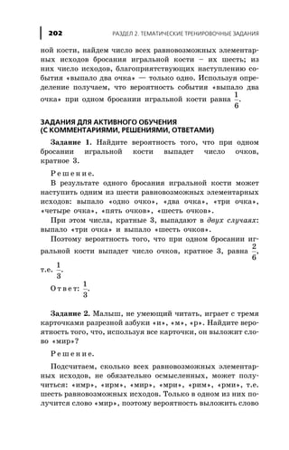 íîé êîñòè, íàéäåì ÷èñëî âñåõ ðàâíîâîçìîæíûõ ýëåìåíòàð-
íûõ èñõîäîâ áðîñàíèÿ èãðàëüíîé êîñòè – èõ øåñòü; èç
íèõ ÷èñëî èñõîäîâ, áëàãîïðèÿòñòâóþùèõ íàñòóïëåíèþ ñî-
áûòèÿ «âûïàëî äâà î÷êà» — òîëüêî îäíî. Èñïîëüçóÿ îïðå-
äåëåíèå ïîëó÷àåì, ÷òî âåðîÿòíîñòü ñîáûòèÿ «âûïàëî äâà
î÷êà» ïðè îäíîì áðîñàíèè èãðàëüíîé êîñòè ðàâíà
1
6
.
ÇÀÄÀÍÈß ÄËß ÀÊÒÈÂÍÎÃÎ ÎÁÓ×ÅÍÈß
(Ñ ÊÎÌÌÅÍÒÀÐÈßÌÈ, ÐÅØÅÍÈßÌÈ, ÎÒÂÅÒÀÌÈ)
Çàäàíèå 1. Íàéäèòå âåðîÿòíîñòü òîãî, ÷òî ïðè îäíîì
áðîñàíèè èãðàëüíîé êîñòè âûïàäåò ÷èñëî î÷êîâ,
êðàòíîå 3.
Ð å ø å í è å.
Â ðåçóëüòàòå îäíîãî áðîñàíèÿ èãðàëüíîé êîñòè ìîæåò
íàñòóïèòü îäíèì èç øåñòè ðàâíîâîçìîæíûõ ýëåìåíòàðíûõ
èñõîäîâ: âûïàëî «îäíî î÷êî», «äâà î÷êà», «òðè î÷êà»,
«÷åòûðå î÷êà», «ïÿòü î÷êîâ», «øåñòü î÷êîâ».
Ïðè ýòîì ÷èñëà, êðàòíûå 3, âûïàäàþò â äâóõ ñëó÷àÿõ:
âûïàëî «òðè î÷êà» è âûïàëî «øåñòü î÷êîâ».
Ïîýòîìó âåðîÿòíîñòü òîãî, ÷òî ïðè îäíîì áðîñàíèè èã-
ðàëüíîé êîñòè âûïàäåò ÷èñëî î÷êîâ, êðàòíîå 3, ðàâíà
2
6
,
ò.å.
1
3
.
Î ò â å ò:
1
3
.
Çàäàíèå 2. Ìàëûø, íå óìåþùèé ÷èòàòü, èãðàåò ñ òðåìÿ
êàðòî÷êàìè ðàçðåçíîé àçáóêè «è», «ì», «ð». Íàéäèòå âåðî-
ÿòíîñòü òîãî, ÷òî, èñïîëüçóÿ âñå êàðòî÷êè, îí âûëîæèò ñëî-
âî «ìèð»?
Ð å ø å í è å.
Ïîäñ÷èòàåì, ñêîëüêî âñåõ ðàâíîâîçìîæíûõ ýëåìåíòàð-
íûõ èñõîäîâ, íå îáÿçàòåëüíî îñìûñëåííûõ, ìîæåò ïîëó-
÷èòüñÿ: «èìð», «èðì», «ìèð», «ìðè», «ðèì», «ðìè», ò.å.
øåñòü ðàâíîâîçìîæíûõ èñõîäîâ. Òîëüêî â îäíîì èç íèõ ïî-
ëó÷èòñÿ ñëîâî «ìèð», ïîýòîìó âåðîÿòíîñòü âûëîæèòü ñëîâî
ÐÀÇÄÅË 2. ÒÅÌÀÒÈ×ÅÑÊÈÅ ÒÐÅÍÈÐÎÂÎ×ÍÛÅ ÇÀÄÀÍÈß202
 