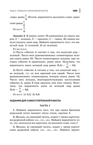 «ìèð» ðàâíà
1
6
. Êñòàòè, âåðîÿòíîñòü âûëîæèòü ñëîâî «ðèì»
òîæå ðàâíà
1
6
.
Î ò â å ò:
1
6
.
Çàäàíèå 3. Â ÿùèêå ëåæàò 10 îäèíàêîâûõ íà îùóïü øà-
ðîâ: 2 — çåëåíûõ, 3 — êðàñíûõ, 5 — ñèíèõ. Èç ÿùèêà âû-
íóëè íàóäà÷ó îäèí øàð. Íàéäèòå âåðîÿòíîñòü òîãî, ÷òî âû-
íóòûé øàð: 1) çåëåíûé; 2) íå çåëåíûé.
Ð å ø å í è å.
1) Ïóñòü ñîáûòèå À ñîñòîèò â òîì, ÷òî âûíóòûé øàð –
çåëåíûé. ×èñëî âñåõ ðàâíîâîçìîæíûõ ýëåìåíòàðíûõ èñõî-
äîâ îïûòà ðàâíî 10. ×èñëî ýëåìåíòàðíûõ èñõîäîâ, ïðè êî-
òîðûõ ñîáûòèå À ïðîèñõîäèò, ðàâíî äâóì. Ïîëó÷àåì, ÷òî
âåðîÿòíîñòü âçÿòü çåëåíûé øàð ðàâíà P A( ) ,= =
2
10
02.
2) Ïóñòü ñîáûòèå À ñîñòîèò â òîì, ÷òî âûíóòûé øàð —
íå çåëåíûé, ò.å. îí èëè êðàñíûé èëè ñèíèé. ×èñëî âñåõ
ðàâíîâîçìîæíûõ ýëåìåíòàðíûõ èñõîäîâ îïûòà ðàâíî 10.
×èñëî âñåõ èñõîäîâ, áëàãîïðèÿòñòâóþùèõ íàñòóïëåíèþ
ñîáûòèÿ À, ðàâíî 8 (òðè êðàñíûõ èëè ïÿòü ñèíèõ). Ïîëó-
÷àåì, ÷òî âåðîÿòíîñòü âçÿòü íå çåëåíûé øàð ðàâíà
P A( ) ,= =
8
10
08.
Î ò â å ò: 1) 0,2; 2) 0,8.
ÇÀÄÀÍÈß ÄËß ÑÀÌÎÑÒÎßÒÅËÜÍÎÉ ÐÀÁÎÒÛ
×ÀÑÒÜ I
1. Íàéäèòå âåðîÿòíîñòü òîãî, ÷òî ïðè îäíîì áðîñàíèè
èãðàëüíîé êîñòè âûïàäåò ÷èñëî î÷êîâ, êðàòíîå 2.
2. Ìàëûø, íå óìåþùèé ÷èòàòü, èãðàåò ñ òðåìÿ êàðòî÷êà-
ìè ðàçðåçíîé àçáóêè «î», «ñ», «ê». Íàéäèòå âåðîÿòíîñòü òî-
ãî, ÷òî, èñïîëüçóÿ âñå êàðòî÷êè, îí âûëîæèò ñëîâî «ñîê»?
3. Ìàëûø, íå óìåþùèé ÷èòàòü, èãðàåò ñ òðåìÿ êàðòî÷-
êàìè ðàçðåçíîé àçáóêè «î», «ê», «ê». Íàéäèòå âåðîÿò-
ÒÅÌÀ 9. ÝËÅÌÅÍÒÛ ÒÅÎÐÈÈ ÂÅÐÎßÒÍÎÑÒÅÉ 203
 