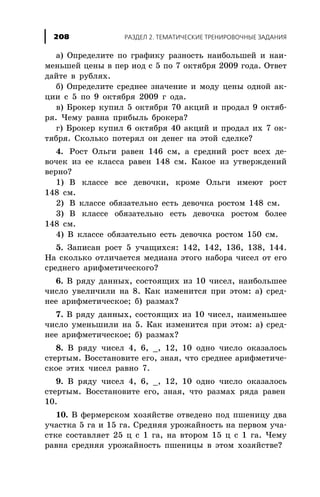 à) Îïðåäåëèòå ïî ãðàôèêó ðàçíîñòü íàèáîëüøåé è íàè-
ìåíüøåé öåíû â ïåð èîä ñ 5 ïî 7 îêòÿáðÿ 2009 ãîäà. Îòâåò
äàéòå â ðóáëÿõ.
á) Îïðåäåëèòå ñðåäíåå çíà÷åíèå è ìîäó öåíû îäíîé àê-
öèè ñ 5 ïî 9 îêòÿáðÿ 2009 ã îäà.
â) Áðîêåð êóïèë 5 îêòÿáðÿ 70 àêöèé è ïðîäàë 9 îêòÿá-
ðÿ. ×åìó ðàâíà ïðèáûëü áðîêåðà?
ã) Áðîêåð êóïèë 6 îêòÿáðÿ 40 àêöèé è ïðîäàë èõ 7 îê-
òÿáðÿ. Ñêîëüêî ïîòåðÿë îí äåíåã íà ýòîé ñäåëêå?
4. Ðîñò Îëüãè ðàâåí 146 ñì, à ñðåäíèé ðîñò âñåõ äå-
âî÷åê èç åå êëàññà ðàâåí 148 ñì. Êàêîå èç óòâåðæäåíèé
âåðíî?
1) Â êëàññå âñå äåâî÷êè, êðîìå Îëüãè èìåþò ðîñò
148 ñì.
2) Â êëàññå îáÿçàòåëüíî åñòü äåâî÷êà ðîñòîì 148 ñì.
3) Â êëàññå îáÿçàòåëüíî åñòü äåâî÷êà ðîñòîì áîëåå
148 ñì.
4) Â êëàññå îáÿçàòåëüíî åñòü äåâî÷êà ðîñòîì 150 ñì.
5. Çàïèñàí ðîñò 5 ó÷àùèõñÿ: 142, 142, 136, 138, 144.
Íà ñêîëüêî îòëè÷àåòñÿ ìåäèàíà ýòîãî íàáîðà ÷èñåë îò åãî
ñðåäíåãî àðèôìåòè÷åñêîãî?
6. Â ðÿäó äàííûõ, ñîñòîÿùèõ èç 10 ÷èñåë, íàèáîëüøåå
÷èñëî óâåëè÷èëè íà 8. Êàê èçìåíèòñÿ ïðè ýòîì: à) ñðåä-
íåå àðèôìåòè÷åñêîå; á) ðàçìàõ?
7. Â ðÿäó äàííûõ, ñîñòîÿùèõ èç 10 ÷èñåë, íàèìåíüøåå
÷èñëî óìåíüøèëè íà 5. Êàê èçìåíèòñÿ ïðè ýòîì: à) ñðåä-
íåå àðèôìåòè÷åñêîå; á) ðàçìàõ?
8. Â ðÿäó ÷èñåë 4, 6, _, 12, 10 îäíî ÷èñëî îêàçàëîñü
ñòåðòûì. Âîññòàíîâèòå åãî, çíàÿ, ÷òî ñðåäíåå àðèôìåòè÷å-
ñêîå ýòèõ ÷èñåë ðàâíî 7.
9. Â ðÿäó ÷èñåë 4, 6, _, 12, 10 îäíî ÷èñëî îêàçàëîñü
ñòåðòûì. Âîññòàíîâèòå åãî, çíàÿ, ÷òî ðàçìàõ ðÿäà ðàâåí
10.
10. Â ôåðìåðñêîì õîçÿéñòâå îòâåäåíî ïîä ïøåíèöó äâà
ó÷àñòêà 5 ãà è 15 ãà. Ñðåäíÿÿ óðîæàéíîñòü íà ïåðâîì ó÷à-
ñòêå ñîñòàâëÿåò 25 ö ñ 1 ãà, íà âòîðîì 15 ö ñ 1 ãà. ×åìó
ðàâíà ñðåäíÿÿ óðîæàéíîñòü ïøåíèöû â ýòîì õîçÿéñòâå?
ÐÀÇÄÅË 2. ÒÅÌÀÒÈ×ÅÑÊÈÅ ÒÐÅÍÈÐÎÂÎ×ÍÛÅ ÇÀÄÀÍÈß208
 