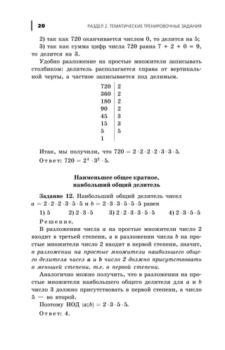 2) òàê êàê 720 îêàí÷èâàåòñÿ ÷èñëîì 0, òî äåëèòñÿ íà 5;
3) òàê êàê ñóììà öèôð ÷èñëà 720 ðàâíà 7 + 2 + 0 = 9,
òî äåëèòñÿ íà 3.
Óäîáíî ðàçëîæåíèå íà ïðîñòûå ìíîæèòåëè çàïèñûâàòü
ñòîëáèêîì: äåëèòåëü ðàñïîëàãàåòñÿ ñïðàâà îò âåðòèêàëü-
íîé ÷åðòû, à ÷àñòíîå çàïèñûâàåòñÿ ïîä äåëèìûì.
720 2
360 2
180 2
90 2
45 3
15 3
5 5
1
Èòàê, ìû ïîëó÷èëè, ÷òî 720 2 2 2 2 3 3 5= × × × × × × .
Î ò â å ò: 720 2 3 54 2
= × × .
Íàèìåíüøåå îáùåå êðàòíîå,
íàèáîëüøèé îáùèé äåëèòåëü
Çàäàíèå 12. Íàèáîëüøèé îáùèé äåëèòåëü ÷èñåë
a = × ×2 2 2 × × ×3 5 5 è b = × × × × ×2 3 3 5 5 5 ðàâåí
1) 5 2) 2 3 5× × 3) 2 2 3 3 5 5× × × × × 4) 2 3 5 5× × ×
Ð å ø å í è å.
Â ðàçëîæåíèè ÷èñëà à íà ïðîñòûå ìíîæèòåëè ÷èñëî 2
âõîäèò â òðåòüåé ñòåïåíè, à â ðàçëîæåíèè ÷èñëà b íà ïðî-
ñòûå ìíîæèòåëè ÷èñëî 2 âõîäèò â ïåðâîé ñòåïåíè, çíà÷èò,
â ðàçëîæåíèè íà ïðîñòûå ìíîæèòåëè íàèáîëüøåãî îáùå-
ãî äåëèòåëÿ ÷èñåë à è b ÷èñëî 2 äîëæíî ïðèñóòñòâîâàòü
â ìåíüøåé ñòåïåíè, ò.å. â ïåðâîé ñòåïåíè.
Àíàëîãè÷íî ìîæíî ïîëó÷èòü, ÷òî â ðàçëîæåíèè íà ïðî-
ñòûå ìíîæèòåëè íàèáîëüøåãî îáùåãî äåëèòåëÿ äëÿ à è b
÷èñëî 3 äîëæíî ïðèñóòñòâîâàòü â ïåðâîé ñòåïåíè, à ÷èñëî
5 — âî âòîðîé.
Ïîýòîìó ÍÎÄ ( )a b; = × × ×2 3 5 5.
Î ò â å ò: 4.
ÐÀÇÄÅË 2. ÒÅÌÀÒÈ×ÅÑÊÈÅ ÒÐÅÍÈÐÎÂÎ×ÍÛÅ ÇÀÄÀÍÈß20
 