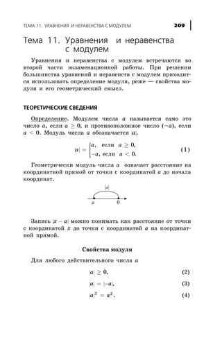 Òåìà 11. Óðàâíåíèÿ è íåðàâåíñòâà
ñ ìîäóëåì
Óðàâíåíèÿ è íåðàâåíñòâà ñ ìîäóëåì âñòðå÷àþòñÿ âî
âòîðîé ÷àñòè ýêçàìåíàöèîííîé ðàáîòû. Ïðè ðåøåíèè
áîëüøèíñòâà óðàâíåíèé è íåðàâåíñòâ ñ ìîäóëåì ïðèõîäèò-
ñÿ èñïîëüçîâàòü îïðåäåëåíèå ìîäóëÿ, ðåæå — ñâîéñòâà ìî-
äóëÿ è åãî ãåîìåòðè÷åñêèé ñìûñë.
ÒÅÎÐÅÒÈ×ÅÑÊÈÅ ÑÂÅÄÅÍÈß
Îïðåäåëåíèå. Ìîäóëåì ÷èñëà à íàçûâàåòñÿ ñàìî ýòî
÷èñëî à, åñëè a ³ 0, è ïðîòèâîïîëîæíîå ÷èñëî (-à), åñëè
à < 0. Ìîäóëü ÷èñëà à îáîçíà÷àåòñÿ | |a.
| |a
a a
a a
=
³
- <
ì
í
ïï
îïï
, ,
, .
åñëè
åñëè
0
0
(1)
Ãåîìåòðè÷åñêè ìîäóëü ÷èñëà à îçíà÷àåò ðàññòîÿíèå íà
êîîðäèíàòíîé ïðÿìîé îò òî÷êè ñ êîîðäèíàòîé à äî íà÷àëà
êîîðäèíàò.
Çàïèñü | |x a- ìîæíî ïîíèìàòü êàê ðàññòîÿíèå îò òî÷êè
ñ êîîðäèíàòîé õ äî òî÷êè ñ êîîðäèíàòîé à íà êîîðäèíàò-
íîé ïðÿìîé.
Ñâîéñòâà ìîäóëÿ
Äëÿ ëþáîãî äåéñòâèòåëüíîãî ÷èñëà à
| |a ³ 0, (2)
| | | |a a= - , (3)
| |a a2 2
= . (4)
ÒÅÌÀ 11. ÓÐÀÂÍÅÍÈß È ÍÅÐÀÂÅÍÑÒÂÀ Ñ ÌÎÄÓËÅÌ 209
 