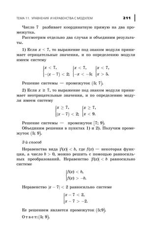 ×èñëî 7 ðàçáèâàåò êîîðäèíàòíóþ ïðÿìóþ íà äâà ïðî-
ìåæóòêà.
Ðàññìîòðèì îòäåëüíî äâà ñëó÷àÿ è îáúåäèíèì ðåçóëüòà-
òû.
1) Åñëè õ < 7, òî âûðàæåíèå ïîä çíàêîì ìîäóëÿ ïðèíè-
ìàåò îòðèöàòåëüíûå çíà÷åíèÿ, è ïî îïðåäåëåíèþ ìîäóëÿ
èìååì ñèñòåìó
( )
x
x
x
x
x
x
<
- - <
ì
í
ïï
îïï
<
- < -
ì
í
ïï
îïï
<
>
ì
í
ïï
îïï
7
7 2
7
5
7
5
,
;
,
;
,
.
Ðåøåíèå ñèñòåìû — ïðîìåæóòîê ( )5 7; .
2) Åñëè õ ³ 7, òî âûðàæåíèå ïîä çíàêîì ìîäóëÿ ïðèíè-
ìàåò íåîòðèöàòåëüíûå çíà÷åíèÿ, è ïî îïðåäåëåíèþ ìîäó-
ëÿ èìååì ñèñòåìó
( )
x
x
x
x
³
- <
ì
í
ïï
îïï
³
<
ì
í
ïï
îïï
7
7 2
7
9
,
;
,
.
Ðåøåíèå ñèñòåìû — ïðîìåæóòîê [ )7 9; .
Îáúåäèíèì ðåøåíèÿ â ïóíêòàõ 1) è 2). Ïîëó÷èì ïðîìå-
æóòîê ( )5 9; .
3-é ñïîñîá
Íåðàâåíñòâà âèäà | |f x b( ) < , ãäå f x( ) — íåêîòîðàÿ ôóíê-
öèÿ, à ÷èñëî b > 0, ìîæíî ðåøèòü ñ ïîìîùüþ ðàâíîñèëü-
íûõ ïðåîáðàçîâàíèé. Íåðàâåíñòâî | |f x b( ) < ðàâíîñèëüíî
ñèñòåìå
f x b
f x b
( ) ,
( ) .
<
> -
ì
í
ïï
îïï
Íåðàâåíñòâî | |x - <7 2 ðàâíîñèëüíî ñèñòåìå
x
x
- <
- > -
ì
í
ïï
îïï
7 2
7 2
,
.
Åå ðåøåíèåì ÿâëÿåòñÿ ïðîìåæóòîê ( )5 9; .
Î ò â å ò:( )5 9; .
ÒÅÌÀ 11. ÓÐÀÂÍÅÍÈß È ÍÅÐÀÂÅÍÑÒÂÀ Ñ ÌÎÄÓËÅÌ 211
 