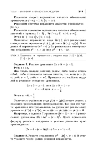 Ðåøåíèåì âòîðîãî íåðàâåíñòâà ÿâëÿåòñÿ îáúåäèíåíèå
ïðîìåæóòêîâ ( ]-¥ -; 1 È [ )4; + ¥ .
Ðåøåíèåì ñèñòåìû íåðàâåíñòâ ÿâëÿåòñÿ ïðîìåæóòîê
[ )4;+¥ .
Ðåøåíèåì èñõîäíîãî íåðàâåíñòâà ÿâëÿåòñÿ îáúåäèíåíèå
ðåøåíèé â ïóíêòàõ 1), 2) , 3): ( ]-¥; 1 è [ )4; + ¥ .
Î ò â å ò: ( ]-¥; 1 È [ )4; + ¥ .
Çàìå÷àíèå: íåðàâåíñòâî âèäà | |f x g x( ) ( )³ ðàâíîñèëüíî
ñîâîêóïíîñòè íåðàâåíñòâ f x g x( ) ( )³ èëè f x g x( ) ( )£ - . Â çà-
äàíèè 6 íåðàâåíñòâî | |x x2
4 3- ³ ðàâíîñèëüíî ñîâîêóïíî-
ñòè íåðàâåíñòâ x x2
4 3- ³ èëè x x2
4 3- £ - .
ÁËÎÊ 3. Óðàâíåíèÿ è íåðàâåíñòâà ñ ìîäóëåì âèäà | | | |f x g x( ) ( )= ,
| | | |f x g x( ) ( )<
Çàäàíèå 7. Ðåøèòå óðàâíåíèå | | | |2 5 1x x+ = - .
Ð å ø å í è å.
Äâà ÷èñëà, ìîäóëè êîòîðûõ ðàâíû, ëèáî ðàâíû ìåæäó
ñîáîé, ëèáî îòëè÷àþòñÿ òîëüêî çíàêîì, ò.å. åñëè | | | |a b= ,
òî ëèáî à = b, ëèáî a = -b. Ïðèìåíèì ýòî ñâîéñòâî ìîäó-
ëåé ê ðåøåíèþ èñõîäíîãî óðàâíåíèÿ.
2 5 1x x+ = - èëè 2 5 1x x+ = -
x = -6 èëè x = -
4
3
Î ò â å ò: - -6
4
3
; .
Çàìå÷àíèå: óðàâíåíèå âèäà | | | |f x g x( ) ( )= ìîæíî ðåøàòü ñ
ïîìîùüþ ðàâíîñèëüíûõ ïðåîáðàçîâàíèé. Òàê êàê îáå ÷àñ-
òè óðàâíåíèÿ íåîòðèöàòåëüíû, òî óðàâíåíèå ðàâíîñèëüíî
óðàâíåíèþ f x g x2 2
( ) ( )= , òîãäà ( )( )f x g x f x g x( ) ( ) ( ) ( )- + = 0.
Íàïðèìåð, â çàäàíèè 7 óðàâíåíèå | | | |2 5 1x x+ = - ðàâíî-
ñèëüíî óðàâíåíèþ ( ) ( )2 5 1
2 2
x x+ = - . Äàëåå ïðèìåíÿåì
ôîðìóëó ðàçíîñòè êâàäðàòîâ è óñëîâèå ðàâåíñòâà íóëþ
ïðîèçâåäåíèÿ:
( )2 5 1x x+ - -( ) ( )2 5 1 0x x+ + - = .
Çàäàíèå 8. Ðåøèòå íåðàâåíñòâî | | | |x x x2
2 4- < + . Â îòâå-
òå óêàæèòå ÷èñëî öåëûõ ðåøåíèé íåðàâåíñòâà.
ÒÅÌÀ 11. ÓÐÀÂÍÅÍÈß È ÍÅÐÀÂÅÍÑÒÂÀ Ñ ÌÎÄÓËÅÌ 217
 