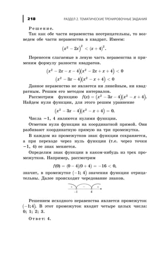 Ð å ø å í è å.
Òàê êàê îáå ÷àñòè íåðàâåíñòâà íåîòðèöàòåëüíû, òî âîç-
âåäåì îáå ÷àñòè íåðàâåíñòâà â êâàäðàò. Èìååì:
( ) ( )x x x2 2 2
2 4- < + .
Ïåðåíåñåì ñëàãàåìûå â ëåâóþ ÷àñòü íåðàâåíñòâà è ïðè-
ìåíèì ôîðìóëó ðàçíîñòè êâàäðàòîâ.
( )( )x x x x x x2 2
2 4 2 4 0- - - - + + <
( )( )x x x x2 2
3 4 4 0- - - + <
Äàííîå íåðàâåíñòâî íå ÿâëÿåòñÿ íè ëèíåéíûì, íè êâàä-
ðàòíûì. Ðåøèì åãî ìåòîäîì èíòåðâàëîâ.
Ðàññìîòðèì ôóíêöèþ ( )( )f x x x x x( ) = - - - +2 2
3 4 4 .
Íàéäåì íóëè ôóíêöèè, äëÿ ýòîãî ðåøèì óðàâíåíèå
( )( )x x x x2 2
3 4 4 0- - - + = .
×èñëà -1, 4 ÿâëÿþòñÿ íóëÿìè ôóíêöèè.
Îòìåòèì íóëè ôóíêöèè íà êîîðäèíàòíîé ïðÿìîé. Îíè
ðàçáèâàþò êîîðäèíàòíóþ ïðÿìóþ íà òðè ïðîìåæóòêà.
Â êàæäîì èç ïðîìåæóòêîâ çíàê ôóíêöèè ñîõðàíÿåòñÿ,
à ïðè ïåðåõîäå ÷åðåç íóëü ôóíêöèè (ò.å. ÷åðåç òî÷êè
-1, 4) åå çíàê ìåíÿåòñÿ.
Îïðåäåëèì çíàê ôóíêöèè â êàêîì-íèáóäü èç òðåõ ïðî-
ìåæóòêîâ. Íàïðèìåð, ðàññìîòðèì
( )( )f( )0 0 4 0 4 16 0= - + = - < ,
çíà÷èò, â ïðîìåæóòêå ( )-1 4; çíà÷åíèÿ ôóíêöèè îòðèöà-
òåëüíû. Äàëåå ïðîèñõîäèò ÷åðåäîâàíèå çíàêîâ.
Ðåøåíèåì èñõîäíîãî íåðàâåíñòâà ÿâëÿåòñÿ ïðîìåæóòîê
( )-1 4; . Â ýòîò ïðîìåæóòîê âõîäèò ÷åòûðå öåëûõ ÷èñëà:
0; 1; 2; 3.
Î ò â å ò: 4.
ÐÀÇÄÅË 2. ÒÅÌÀÒÈ×ÅÑÊÈÅ ÒÐÅÍÈÐÎÂÎ×ÍÛÅ ÇÀÄÀÍÈß218
 