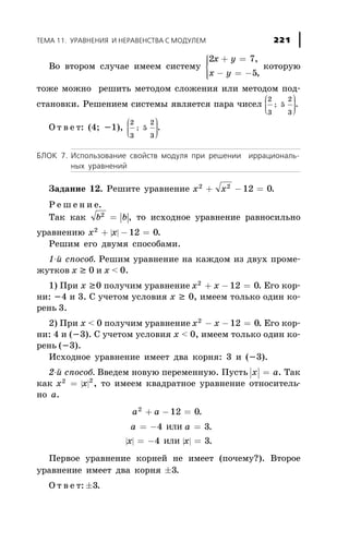 Âî âòîðîì ñëó÷àå èìååì ñèñòåìó
2 7
5
x y
x y
+ =
- = -
ì
í
ïï
îïï
,
,
êîòîðóþ
òîæå ìîæíî ðåøèòü ìåòîäîì ñëîæåíèÿ èëè ìåòîäîì ïîä-
ñòàíîâêè. Ðåøåíèåì ñèñòåìû ÿâëÿåòñÿ ïàðà ÷èñåë
2
3
5
2
3
;
æ
è
çç
ö
ø
÷÷÷
.
Î ò â å ò: (4; -1),
2
3
5
2
3
;
æ
è
çç
ö
ø
÷÷÷
.
ÁËÎÊ 7. Èñïîëüçîâàíèå ñâîéñòâ ìîäóëÿ ïðè ðåøåíèè èððàöèîíàëü-
íûõ óðàâíåíèé
Çàäàíèå 12. Ðåøèòå óðàâíåíèå x x2 2
12 0+ - = .
Ð å ø å í è å.
Òàê êàê | |b b2
= , òî èñõîäíîå óðàâíåíèå ðàâíîñèëüíî
óðàâíåíèþ | |x x2
12 0+ - = .
Ðåøèì åãî äâóìÿ ñïîñîáàìè.
1-é ñïîñîá. Ðåøèì óðàâíåíèå íà êàæäîì èç äâóõ ïðîìå-
æóòêîâ õ ³ 0 è õ < 0.
1) Ïðè õ ³0 ïîëó÷èì óðàâíåíèå x x2
12 0+ - = . Åãî êîð-
íè: -4 è 3. Ñ ó÷åòîì óñëîâèÿ õ ³ 0, èìååì òîëüêî îäèí êî-
ðåíü 3.
2) Ïðè õ < 0 ïîëó÷èì óðàâíåíèå x x2
12 0- - = . Åãî êîð-
íè: 4 è (-3). Ñ ó÷åòîì óñëîâèÿ õ < 0, èìååì òîëüêî îäèí êî-
ðåíü (-3).
Èñõîäíîå óðàâíåíèå èìååò äâà êîðíÿ: 3 è (-3).
2-é ñïîñîá. Ââåäåì íîâóþ ïåðåìåííóþ. Ïóñòü x a= . Òàê
êàê | |x x2 2
= , òî èìååì êâàäðàòíîå óðàâíåíèå îòíîñèòåëü-
íî à.
a a2
12 0+ - = .
| | | |
a a
x x
= - =
= - =
4 3
4 3
èëè
èëè
.
.
Ïåðâîå óðàâíåíèå êîðíåé íå èìååò (ïî÷åìó?). Âòîðîå
óðàâíåíèå èìååò äâà êîðíÿ ±3.
Î ò â å ò: ±3.
ÒÅÌÀ 11. ÓÐÀÂÍÅÍÈß È ÍÅÐÀÂÅÍÑÒÂÀ Ñ ÌÎÄÓËÅÌ 221
 