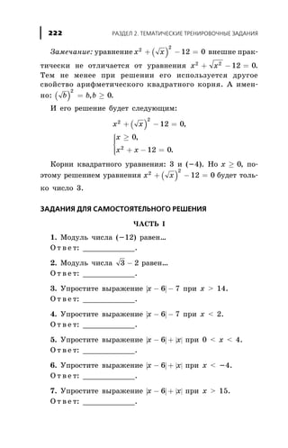 Çàìå÷àíèå: óðàâíåíèå ( )x x2
2
12 0+ - = âíåøíå ïðàê-
òè÷åñêè íå îòëè÷àåòñÿ îò óðàâíåíèÿ x x2 2
12 0+ - = .
Òåì íå ìåíåå ïðè ðåøåíèè åãî èñïîëüçóåòñÿ äðóãîå
ñâîéñòâî àðèôìåòè÷åñêîãî êâàäðàòíîãî êîðíÿ. À èìåí-
íî: ( )b b b
2
0= ³, .
È åãî ðåøåíèå áóäåò ñëåäóþùèì:
( )x x
x
x x
2
2
2
12 0
0
12 0
+ - =
³
+ - =
ì
í
ïï
îïï
,
,
.
Êîðíè êâàäðàòíîãî óðàâíåíèÿ: 3 è (-4). Íî x ³ 0, ïî-
ýòîìó ðåøåíèåì óðàâíåíèÿ ( )x x2
2
12 0+ - = áóäåò òîëü-
êî ÷èñëî 3.
ÇÀÄÀÍÈß ÄËß ÑÀÌÎÑÒÎßÒÅËÜÍÎÃÎ ÐÅØÅÍÈß
×ÀÑÒÜ I
1. Ìîäóëü ÷èñëà (-12) ðàâåí…
Î ò â å ò: ____________.
2. Ìîäóëü ÷èñëà 3 2- ðàâåí…
Î ò â å ò: ____________.
3. Óïðîñòèòå âûðàæåíèå | |x - -6 7 ïðè õ > 14.
Î ò â å ò: ____________.
4. Óïðîñòèòå âûðàæåíèå | |x - -6 7 ïðè õ < 2.
Î ò â å ò: ____________.
5. Óïðîñòèòå âûðàæåíèå | | | |x x- +6 ïðè 0 < õ < 4.
Î ò â å ò: ____________.
6. Óïðîñòèòå âûðàæåíèå | | | |x x- +6 ïðè õ < -4.
Î ò â å ò: ____________.
7. Óïðîñòèòå âûðàæåíèå | | | |x x- +6 ïðè õ > 15.
Î ò â å ò: ____________.
ÐÀÇÄÅË 2. ÒÅÌÀÒÈ×ÅÑÊÈÅ ÒÐÅÍÈÐÎÂÎ×ÍÛÅ ÇÀÄÀÍÈß222
 
