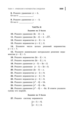 8. Ðåøèòå óðàâíåíèå | |x = 5.
Î ò â å ò: ____________.
9. Ðåøèòå óðàâíåíèå | |x = -5.
Î ò â å ò: ____________.
×ÀÑÒÜ II
Çàäàíèÿ íà 2 áàëëà
10. Ðåøèòå óðàâíåíèå | |3 2 4x - = .
11. Ðåøèòå óðàâíåíèå | |3 2 4 17x - = - .
12. Ðåøèòå íåðàâåíñòâî | |x - <3 4.
13. Ðåøèòå íåðàâåíñòâî | |x + ³1 2.
14. Óêàæèòå ÷èñëî öåëûõ ðåøåíèé íåðàâåíñòâà
| |x + <1 7.
15. Óêàæèòå íàèìåíüøåå íàòóðàëüíîå ðåøåíèå íåðà-
âåíñòâà | |x - >2 1.
16. Ðåøèòå íåðàâåíñòâî | |3 2 4x - < .
17. Ðåøèòå íåðàâåíñòâî | |3 2 4x - ³ .
18. Ðåøèòå óðàâíåíèå | |x x- = +3 3 2.
19. Ðåøèòå óðàâíåíèå | |x x- = +5 2 3.
20. Ðåøèòå óðàâíåíèå | |2 3x x- = .
21. Ðåøèòå íåðàâåíñòâî | |x - £5 0.
22. Ðåøèòå íåðàâåíñòâî | |x - ³5 0.
23. Ðåøèòå íåðàâåíñòâî | |x - >5 0.
24. Ðåøèòå óðàâíåíèå | |x2
6 15- = .
25. Ðåøèòå óðàâíåíèå | |x x2
9 8- = .
26. Ðåøèòå óðàâíåíèå | |x x2
9 8- = - . Â îòâåòå óêàæèòå
ñóììó åãî êîðíåé.
Çàäàíèÿ íà 3 áàëëà
27. Ðåøèòå ñèñòåìó íåðàâåíñòâ
| |
| |
x
x
+ <
- ³
ì
í
ïï
îïï
1 6
1 2
,
.
ÒÅÌÀ 11. ÓÐÀÂÍÅÍÈß È ÍÅÐÀÂÅÍÑÒÂÀ Ñ ÌÎÄÓËÅÌ 223
 