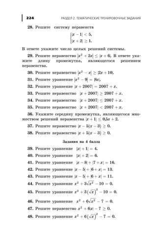 28. Ðåøèòå ñèñòåìó íåðàâåíñòâ
| |
| |
x
x
- <
+ ³
ì
í
ïï
îïï
1 5
2 1
,
.
Â îòâåòå óêàæèòå ÷èñëî öåëûõ ðåøåíèé ñèñòåìû.
29. Ðåøèòå íåðàâåíñòâî | | | |x x x2
2 6+ £ + . Â îòâåòå óêà-
æèòå äëèíó ïðîìåæóòêà, ÿâëÿþùåãîñÿ ðåøåíèåì
íåðàâåíñòâà.
30. Ðåøèòå íåðàâåíñòâî | | | |x x x2
2 10- ³ + .
31. Ðåøèòå óðàâíåíèå | | | |x x2
9 8- = .
32. Ðåøèòå óðàâíåíèå | |x x+ = +2007 2007 .
33. Ðåøèòå íåðàâåíñòâî | |x x+ ³ +2007 2007 .
34. Ðåøèòå íåðàâåíñòâî | |x x+ £ +2007 2007 .
35. Ðåøèòå íåðàâåíñòâî | |x x+ < +2007 2007 .
36. Óêàæèòå ñåðåäèíó ïðîìåæóòêà, ÿâëÿþùåãîñÿ ìíî-
æåñòâîì ðåøåíèé íåðàâåíñòâà | |x x+ £ +1 05 2, .
37. Ðåøèòå íåðàâåíñòâî | |( )x x- - ³5 3 0.
38. Ðåøèòå íåðàâåíñòâî | |( )x x+ - ³5 3 0.
Çàäàíèÿ íà 4 áàëëà
39. Ðåøèòå óðàâíåíèå | || |x + =1 4.
40. Ðåøèòå óðàâíåíèå | || |x + =2 6.
41. Ðåøèòå óðàâíåíèå | | | |x x- + + =8 7 16.
42. Ðåøèòå óðàâíåíèå | | | |x x- + + =5 6 13.
43. Ðåøèòå óðàâíåíèå | | | |x x- + + =5 6 11.
44. Ðåøèòå óðàâíåíèå x x2 2
3 10 0+ - = .
45. Ðåøèòå óðàâíåíèå ( )x x2 2
3 10 0+ - = .
46. Ðåøèòå óðàâíåíèå x x2 2
6 7 0+ - = .
47. Ðåøèòå íåðàâåíñòâî | |x x2
6 7 0+ - ³ .
48. Ðåøèòå óðàâíåíèå ( )x x2
2
6 7 0+ - = .
ÐÀÇÄÅË 2. ÒÅÌÀÒÈ×ÅÑÊÈÅ ÒÐÅÍÈÐÎÂÎ×ÍÛÅ ÇÀÄÀÍÈß224
 