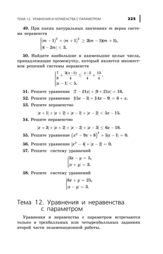 49. Ïðè êàêèõ íàòóðàëüíûõ çíà÷åíèÿõ m âåðíà ñèñòå-
ìà íåðàâåíñòâ
( ) ( )
| |
m m m m
m
- + + ³ - +
- <
ì
í
ïï
î
ïï
1 1 2 1 1
4 2 3
2 2
( )( ),
.
50. Íàéäèòå íàèáîëüøèå è íàèìåíüøèå öåëûå ÷èñëà,
ïðèíàäëåæàùèå ïðîìåæóòêó, êîòîðûé ÿâëÿåòñÿ ìíîæåñò-
âîì ðåøåíèé ñèñòåìû íåðàâåíñòâ
| |
7
8
3 1
4
2
4
13
4
1 5
+ £ +
- <
ì
í
ïïï
î
ïïï
- -( )
,
.
x x
x
51. Ðåøèòå óðàâíåíèå | | | |7 21 9 21 16- + + =x x .
52. Ðåøèòå óðàâíåíèå | | | |15 3 14 9 6x x x- + - = + .
53. Ðåøèòå íåðàâåíñòâî
| | | | | | | |x x x x x+ + + + - + - < -1 2 1 2 5 15.
54. Ðåøèòå íåðàâåíñòâî
| | | | | | | |x x x x x+ + + + - + - £ -3 2 2 3 6 18.
55. Ðåøèòå óðàâíåíèå ( ) | |x x x2
2
9 8 5 1 0- + + - = .
56. Ðåøèòå óðàâíåíèå | | | |x x2
4 2 0- + - = .
57. Ðåøèòå ñèñòåìó óðàâíåíèé
| |
3 5
3
x y
x y
- =
+ =
ì
í
ïï
îïï
,
.
58. Ðåøèòå ñèñòåìó óðàâíåíèé
| |
6 25
3
x y
x y
+ =
- =
ì
í
ïï
îïï
,
.
Òåìà 12. Óðàâíåíèÿ è íåðàâåíñòâà
ñ ïàðàìåòðîì
Óðàâíåíèÿ è íåðàâåíñòâà ñ ïàðàìåòðîì âñòðå÷àþòñÿ
òîëüêî â òðåõáàëëüíûõ èëè ÷åòûðåõáàëëüíûõ çàäàíèÿõ
âòîðîé ÷àñòè ýêçàìåíàöèîííîé ðàáîòû.
ÒÅÌÀ 12. ÓÐÀÂÍÅÍÈß È ÍÅÐÀÂÅÍÑÒÂÀ Ñ ÏÀÐÀÌÅÒÐÎÌ 225
 