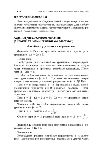 ÒÅÎÐÅÒÈ×ÅÑÊÈÅ ÑÂÅÄÅÍÈß
Ðåøèòü óðàâíåíèå (íåðàâåíñòâî) ñ ïàðàìåòðîì — ýòî
çíà÷èò óñòàíîâèòü ñîîòâåòñòâèå, ïîçâîëÿþùåå äëÿ ëþáîãî
çíà÷åíèÿ ïàðàìåòðà íàéòè ñîîòâåòñòâóþùåå ìíîæåñòâî ðå-
øåíèé óðàâíåíèÿ (íåðàâåíñòâà).
ÇÀÄÀÍÈß ÄËß ÀÊÒÈÂÍÎÃÎ ÎÁÓ×ÅÍÈß
(Ñ ÊÎÌÌÅÍÒÀÐÈßÌÈ, ÐÅØÅÍÈßÌÈ, ÎÒÂÅÒÀÌÈ)
Ëèíåéíûå óðàâíåíèÿ è íåðàâåíñòâà
Çàäàíèå 1. Ðåøèòå ïðè âñåõ çíà÷åíèÿõ ïàðàìåòðà à
óðàâíåíèå ax x= +2 5.
Ð å ø å í è å.
Íåîáõîäèìî ðåøèòü ëèíåéíîå óðàâíåíèå ñ ïàðàìåòðîì.
Ñíà÷àëà ïåðåíåñåì âñå íåèçâåñòíûå ñëàãàåìûå â ëåâóþ
÷àñòü óðàâíåíèÿ è ïðèâåäåì ïîäîáíûå ñëàãàåìûå. Ïîëó-
÷èì ( )a x- =2 5.
×òîáû íàéòè çíà÷åíèå õ, â äàííîì ñëó÷àå íàäî ðàçäå-
ëèòü óðàâíåíèå íà (à - 2). Ïðè âñåõ ëè çíà÷åíèÿõ ïàðà-
ìåòðà à ìû ìîæåì óðàâíåíèå ðàçäåëèòü íà (à - 2)? Íåò.
Ïðè à = 2 âûðàæåíèå à - 2 îáðàùàåòñÿ â íóëü, ïîýòî-
ìó çíà÷åíèå ïàðàìåòðà à = 2 ÿâëÿåòñÿ «îñîáûì» — êîí-
òðîëüíûì çíà÷åíèåì ïàðàìåòðà. Ðàññìîòðèì ýòî çíà÷åíèå
îòäåëüíî.
Ïðè à = 2 (2 - 2)õ = 5; 0õ = 5 — óðàâíåíèå ðåøå-
íèé íå èìååò.
Òåïåðü a ¹ 2, è, ÷òîáû âûðàçèòü õ, äåëèì îáå ÷àñòè
óðàâíåíèÿ íà (à - 2).
Ïðè à ¹ 2 ïîëó÷èì x
a
=
-
5
2
.
Î ò â å ò: ïðè à = 2 ðåøåíèé íåò; ïðè à ¹ 2 x
a
=
-
5
2
.
Çàäàíèå 2. Ðåøèòå ïðè âñåõ çíà÷åíèÿõ ïàðàìåòðà à íå-
ðàâåíñòâî ax x£ +2 5.
Ð å ø å í è å.
Íåîáõîäèìî ðåøèòü ëèíåéíîå íåðàâåíñòâî ñ ïàðàìåò-
ðîì. Ïåðåíåñåì âñå íåèçâåñòíûå ñëàãàåìûå â ëåâóþ ÷àñòü
ÐÀÇÄÅË 2. ÒÅÌÀÒÈ×ÅÑÊÈÅ ÒÐÅÍÈÐÎÂÎ×ÍÛÅ ÇÀÄÀÍÈß226
 